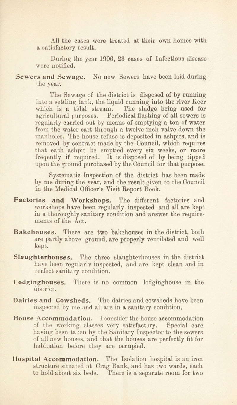 All the cases were treated at their own homes with a satisfactory result. During the year 1906, 23 cases of Infectious disease were notified. Sewers and Sewage. No new Sewers have been laid during the year. The Sewage of the district is disposed of by running into a settling tank, the liquid running into the river Keer which is a tidal stream. The sludge being used for agricultural purposes. Periodical flushing of all sewers is regularly carried out by means of emptying a ton of water from the water cart thiough a twelve inch valve down the manholes. The house refuse is deposited in ashpits, and is removed by contrast made by the Council, which requires that each ashpit be emptied every six weeks, or more freqently if required. It is disposed of by being tipped upon the ground purchased by the Council for that purpose. Systematic Inspection of the district has been made by me during the year, and the result given to the Council in the Medical Officer’s Visit Report Book. Factories and Workshops. The different factories and workshops have been regularly inspected and all are kept in a thoroughly sanitary condition and answer the require- ments of the Act. Bakehouses. There are two bakehouses in the district, both are partly above ground, are properly ventilated and well kept. Slaughterhouses. The three slaughterliouses in the district have ))een regularlv inspected, and are kept clean and in perfect sanitary condition. 1 odginghouses. There is no common lodginghouse in the aistrict. Dairies and Cowsheds. The dairies and cowsheds have been inspected by me and all are in a sanitary condition, House Accommodation. I consider the house accommodation of the working classes very satisfactory. Special care having been taken by the Sanitary Inspector to the sewers of all new houses, and that the houses are perfectly fit for habitation before they are occupied. Hospital Accommodation. The Isolation hospital is an iron structure situated at Crag Bank, and has two wards, each to hold about six beds. There is a separate room for two