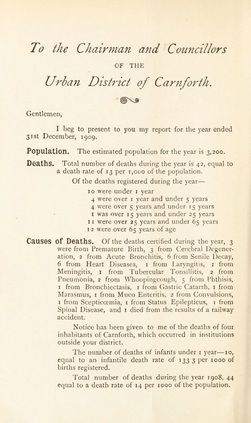 To the Chairman and Councillors OF THE Urban District of Carnforth. Gentlemen, I beg to present to you my report for the year ended 31st December, 1909. Population. The estimated population for the year is 3,200. Deaths. Total number of deaths during the year is 42, equal to a death rate of 13 per 1,000 of the population. Of the deaths registered during the year— 10 were under 1 year 4 were over 1 year and under 5 years 4 were over 5 years and under 15 years 1 was over 15 years and under 25 years 11 were over 25 years and under 65 years 12 were over 65 years of age Causes of Deaths. Of the deaths certified during the year, 3 were from Premature Birth, 3 from Cerebral Degener- ation, 2 from Acute Bronchitis, 6 from Senile Decay, 6 from Heart Diseases, 1 from Laryngitis, 1 from Meningitis, 1 from 'Tubercular Tonsillitis, 2 from Pneumonia, 2 from Whoopingcough, 5 from Phthisis, 1 from Bronchiectasis, 1 from Gastric Catarrh, 1 from Marasmus, 1 from Muco Enteritis, 2 from Convulsions, 1 from Scepticoemia, 1 from Status Epilepticus, 1 from Spinal Disease, and 1 died from the results of a railway accident. Notice has been given to me of the deaths of four inhabitants of Carnforth, which occurred in institutions outside your district. The number of deaths of infants under 1 year—10, equal to an infantile death rate of 133 3 per 1000 of births registered. Total number of deaths during the year 1908, 44 equal to a death rate of 14 per 1000 of the population.