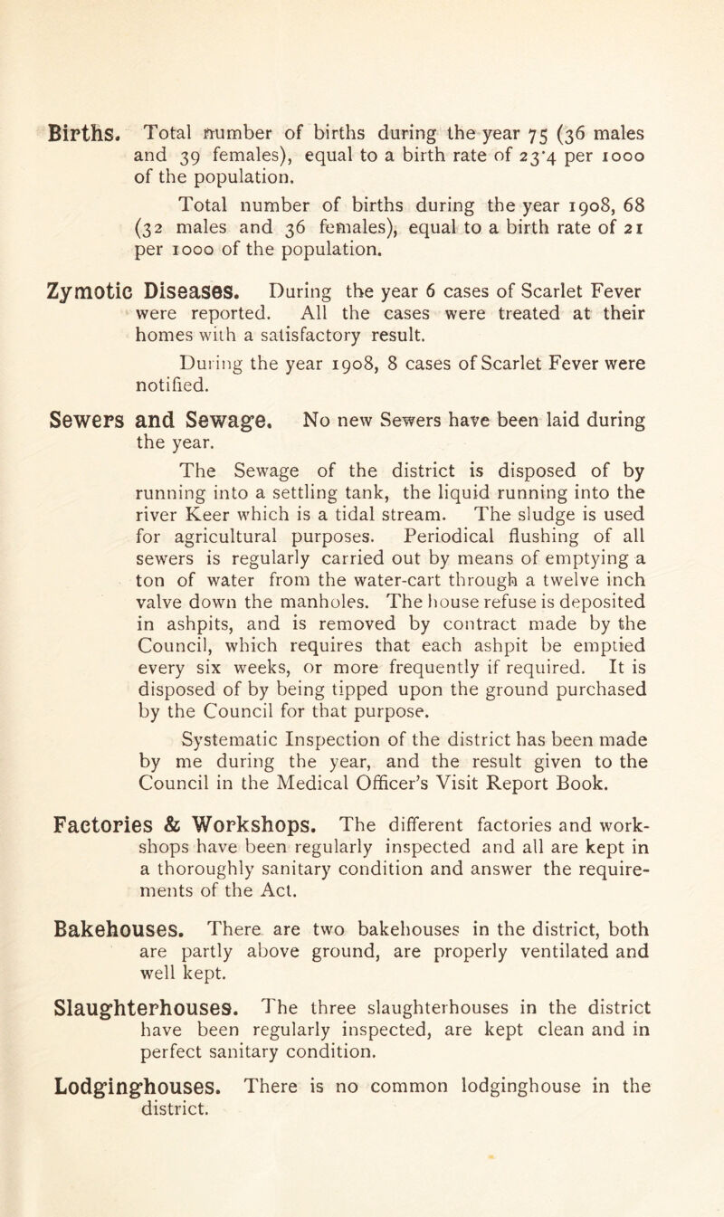 Births. Total number of births during the year 75 (36 males and 39 females), equal to a birth rate of 23*4 per 1000 of the population. Total number of births during the year 1908, 68 (32 males and 36 females), equal to a birth rate of 21 per 1000 of the population. Zymotic DiseaSBS. During the year 6 cases of Scarlet Fever were reported. All the cases were treated at their homes with a satisfactory result. During the year 1908, 8 cases of Scarlet Fever were notified. Sewers and Sewage, No new Sewers have been laid during the year. The Sewage of the district is disposed of by running into a settling tank, the liquid running into the river Keer which is a tidal stream. The sludge is used for agricultural purposes. Periodical flushing of all sewers is regularly carried out by means of emptying a ton of water from the water-cart through a twelve inch valve down the manholes. The house refuse is deposited in ashpits, and is removed by contract made by the Council, which requires that each ashpit be emptied every six weeks, or more frequently if required. It is disposed of by being tipped upon the ground purchased by the Council for that purpose. Systematic Inspection of the district has been made by me during the year, and the result given to the Council in the Medical Officer’s Visit Report Book. Factories & Workshops. The different factories and work- shops have been regularly inspected and all are kept in a thoroughly sanitary condition and answer the require- ments of the Act. Bakehouses. There are two bakehouses in the district, both are partly above ground, are properly ventilated and well kept. Slaughterhouses. The three slaughterhouses in the district have been regularly inspected, are kept clean and in perfect sanitary condition. Lodginghouses. There is no common lodginghouse in the district.