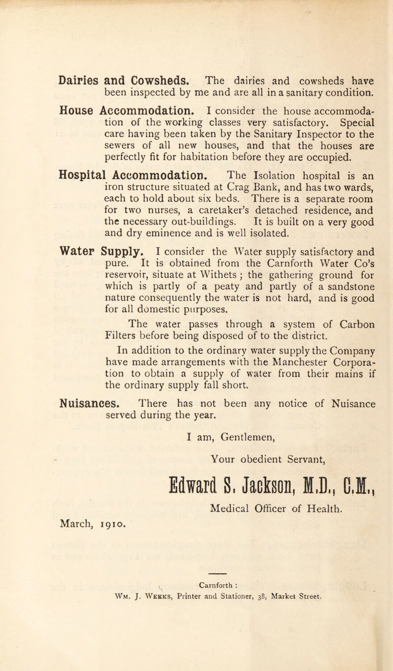 Dairies and Cowsheds. The dairies and cowsheds have been inspected by me and are all in a sanitary condition. House Accommodation. I consider the house accommoda- tion of the working classes very satisfactory. Special care having been taken by the Sanitary Inspector to the sewers of all new houses, and that the houses are perfectly fit for habitation before they are occupied. Hospital Accommodation. The Isolation hospital is an iron structure situated at Crag Bank, and has two wards, each to hold about six beds. There is a separate room for two nurses, a caretaker’s detached residence, and the necessary out-buildings. It is built on a very good and dry eminence and is well isolated. WateP Supply. I consider the Water supply satisfactory and pure. It is obtained from the Carnforth Water Co’s reservoir, situate at Withets ; the gathering ground for which is partly of a peaty and partly of a sandstone nature consequently the water is not hard, and is good for all domestic purposes. The water passes through a system of Carbon Filters before being disposed of to the district. In addition to the ordinary water supply the Company have made arrangements with the Manchester Corpora- tion to obtain a supply of water from their mains if the ordinary supply fall short. Nuisances. There has not been any notice of Nuisance served during the year. I am, Gentlemen, Your obedient Servant, March, 1910. Edward 8. Jackson, M.D., C J„ Medical Officer of Health. Carnforth : Wm. J. Weeks, Printer and Stationer, 38, Market Street.