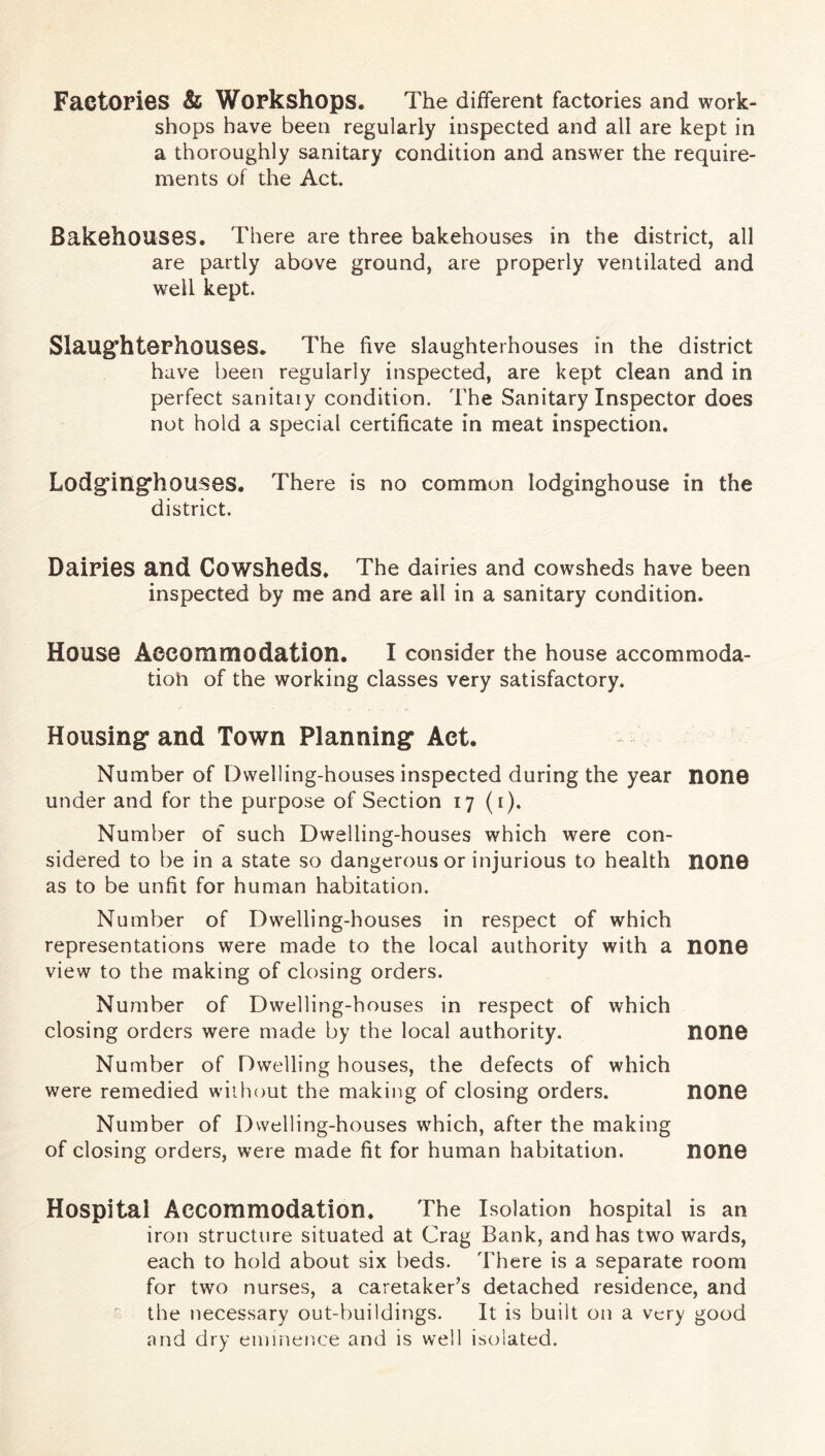 Factories & Workshops. The different factories and work- shops have been regularly inspected and all are kept in a thoroughly sanitary condition and answer the require- ments of the Act. Bakehouses. There are three bakehouses in the district, all are partly above ground, are properly ventilated and well kept. Slaug'hterhouses. The five slaughterhouses in the district have been regularly inspected, are kept clean and in perfect sanitary condition. The Sanitary Inspector does not hold a special certificate in meat inspection. Lodg’in^houses. There is no common lodginghouse in the district. Dairies and Cowsheds. The dairies and cowsheds have been inspected by me and are all in a sanitary condition. House Aocommodation. I consider the house accommoda- tion of the working classes very satisfactory. Housing and Town Planning Aet. Number of Dwelling-houses inspected during the year none under and for the purpose of Section 17 (i). Number of such Dwelling-houses which were con- sidered to be in a state so dangerous or injurious to health none as to be unfit for human habitation. Number of Dwelling-houses in respect of which representations were made to the local authority with a nono view to the making of closing orders. Number of Dwelling-houses in respect of which closing orders were made by the local authority. nonO Number of Dwelling houses, the defects of which were remedied without the making of closing orders. nonG Number of Dwelling-houses which, after the making of closing orders, were made fit for human habitation. nono Hospital Accommodation. The Isolation hospital is an iron structure situated at Crag Bank, and has two wards, each to hold about six beds. There is a separate room for two nurses, a caretaker’s detached residence, and the necessary out-buildings. It is built on a very good nnd dry eminence and is well isolated.