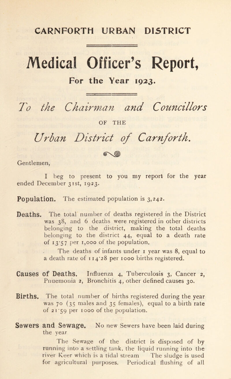 CARNFORTH URBAN DISTRICT Medical Officer’s Report, For the Year 1923. To the Chairman and Councillors OF THE Urban District of Carn/orth. Gentlemen, I beg to present to you my report for the year ended December 31st, 1923. Population. The estimated population is 3,242. Deaths, The total number of deaths registered in the District was 38, and 6 deaths were registered in other districts belonging to the district, making the total deaths belonging to the district 44, equal to a death rate of 13*57 per 1,000 of the population. The deaths of infants under i year was 8, equal to a death rate of 114'28 per 1000 births registered. Causes of Deaths. Influenza 4, Tuberculosis 3, Cancer 2, Pnuemonia 2, Bronchitis 4, other defined causes 30. Births. The total number of births registered during the year was 70 (35 males and 35 females), equal to a birth rate of 2 I’59 per 1000 of the population. Sewers and Sewagfe. No new Sewers have been laid during the year The Sewage of the district is disposed of by running into a settling tank, the liquid running into the river Keer which is a tidal stream The sludge is used for agricultural purposes. Periodical flushing of all