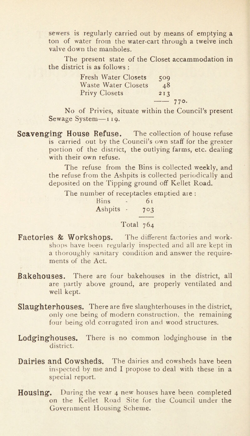 sewers is regularly carried out by means of emptying a ton of water from the water-cart through a twelve inch valve down the manholes. The present state of the Closet accammodation in the district is as follows : Fresh Water Closets 509 Waste Water Closets 48 Privy Closets 213 770- No of Privies, situate within the Council’s present Sewage System—119. Seaveng'ing’ House Refuse. The collection of house refuse is carried out by the Council’s own staff for the greater portion of the district, the outlying farms, etc. dealing with their own refuse. The refuse from the Bins is collected weekly, and the refuse from the Ashpits is collected periodically and deposited on the Tipping ground off Kellet Road. The number of receptacles emptied are : Bins ' 61 Ashpits - 703 Total 764 FaetOPioS & Workshops. The different factories and work- shops have been regularly inspected and all are kept in a thoroughly sanitary condition and answer the require- ments of the Act. BakshouSGS. There are four bakehouses in the district, all are partly above ground, are properly ventilated and well kept. Slaug'htGPhouses. There are five slaughterhouses in the district, only one being of modern construction, the remaining four being old corrugated iron and wood structures. Lodg’ing’houses, There is no common lodginghouse in the district. Dairies and Cowsheds. The dairies and cowsheds have been inspected by me and I propose to deal with these in a special report. Housing^. During the vear 4 new houses have been completed on the Kellet Road Site for the Council under the Government Housing Scheme.