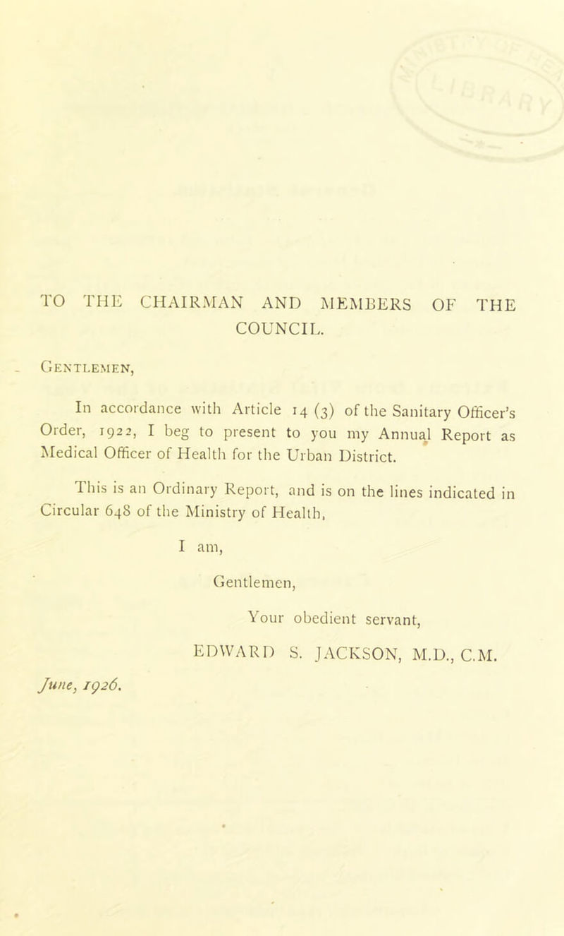 TO THE CHAIRMAN AND MEMBERS OF THE COUNCIL. Gentlemen, In accordance with Article 14(3) of the Sanitary Officer’s Order, 1922, I beg to present to you my Annual Report as Medical Officer of Health for the Urban District. This is an Ordinary Report, and is on the lines indicated in Circular 648 of the Ministry of Health, I am, Gentlemen, Your obedient servant, EDWARD S. JACKSON, M.D., C.M. June, 1926.