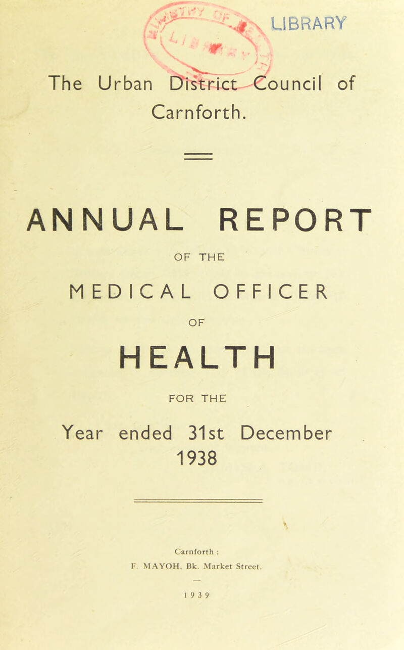 -'v*\ LIBRARY A\ > ^; . / The Urban [district Council of Carnforth. ANNUAL REPORT OF THE MEDICAL OFFICER OF HEALTH FOR THE Year ended 31st December 1938 K Carnforth : F. MAYOH, Bk. Market Street. 19 3 9