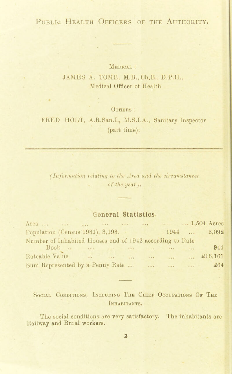 Public Health Officers of the Authority. Medical : JAMES A. TOMB, M.B., Ch.B., D.P.ll., Medical Officei’ of Health Others: FRED HOLT, A.R.Sau.L, M.S.I.A., Sanitary Inspector (part time). (InfornuitioH relatnifi to the Area aiul the eircuinstances of the year). General Statistics. Area ... ... ... ... ... ... -- ... 1,504 Acres Population (Oensus 1931), 3,193. 1944 ... 3,092 Number of Inhabited Houses end of 1912 according to Rate Book Rateable Value Sum Represented by a Penny Rate 944 £16,161 £64 Social Conditions, Including The Chief Occupations Of The Inhabitants. The social conditions are very satisfactory. The inhabitants are Railway and Rural workers. a