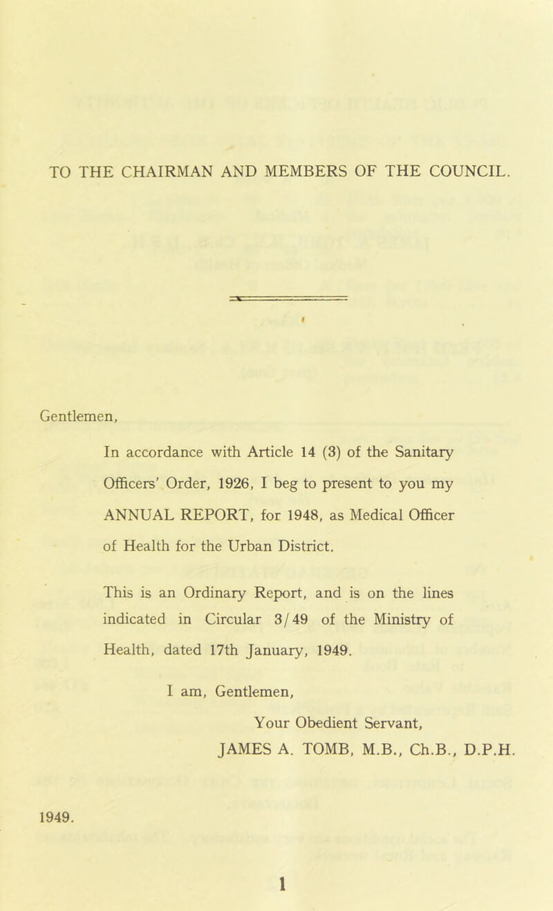 TO THE CHAIRMAN AND MEMBERS OF THE COUNCIL. Gentlemen, In accordance with Article 14 (3) of the Sanitary Officers’ Order, 1926, I beg to present to you my ANNUAL REPORT, for 1948, as Medical Officer of Health for the Urban District. This is an Ordinary Report, and is on the lines indicated in Circular 3/49 of the Ministry of Health, dated 17th January, 1949. I am. Gentlemen, Your Obedient Servant, JAMES A. TOMB, M.B., Ch.B., D.P.H. 1949.