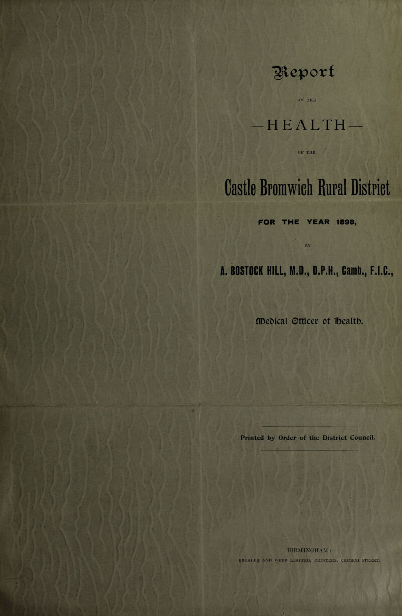 gftepoirf ON THIS -HEALTH— OF THE Castle Bromwich Bural District FOR THE YEAR 1898, BY A. BOSTOCK HILL, M.D., D.P.H., Camb., F.I.C. flDetffcal Officer of Ibealtb. Printed by Order of the District Council. BIRMINGHAM : BUCKLEft AND WEBB LIMITED, PKINTEHS, CHDKCU STREET.