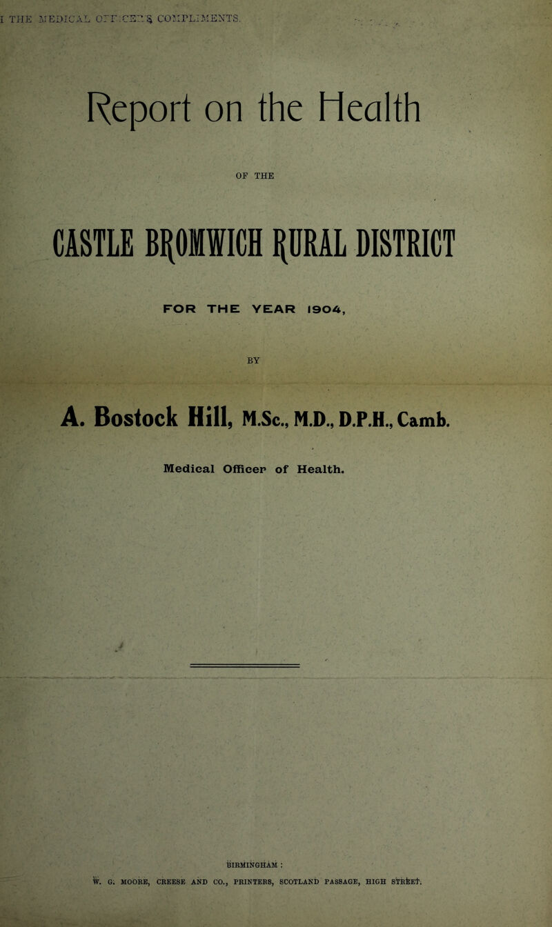 Report on the Health OF THE CASTLE BPWICH PAL DISTRICT FOR THE YEAR I90A, A. Bostock Hill, N.Sc., N.D., D.P.H., Camb. Medical Officer of Health. BIRMINGHAM : W. G; MOORE, CREESE AND CO., PRINTERS, SCOTLAND PASSAGE, HIGH SlTEfeEt;