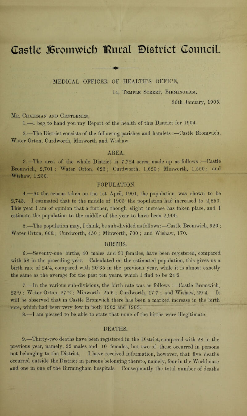 Castle Bromwlcb IRucal District Council. MEDICAL OFFICER OF HEALTH’S OFFICE, 14, Temple Street, Birmingham, 30th January, 1905. Mr. Chairman and Gentlemen, 1. —I beg to hand yon my Report of the health of this District for 1904. 2. —The District consists of the following parishes and hamlets :—Castle Bromwich, Water Orton, Curdworth, Min worth and Wishaw. AREA. 3. —The area of the whole District is 7,724 acres, made up as follows :—Castle Bromwich, 2,701 ; Water Orton, 623 ; Curdworth, 1,620 ; Minworth, 1,550; and Wishaw, 1,230. POPULATION. 4. —At the census taken on the 1st April, 1901, the population was shown to be 2,743. I estimated that to the middle of 1903 the population had increased to 2,850. This year I am of opinion that a further, though slight increase has taken place, and I estimate the population to the middle of the year to have been 2,900. 5. —The population may, I think, be sub-divided as follows:—Castle Bromwich, 920 ; Water Orton, 660; Curdworth, 450 ; Minworth, 700 ; and Wishaw, 170. BIRTHS. 6. —Seventy-one births, 40 males and 31 females, have been registered, compared with 58 in the preceding year. Calculated on the estimated population, this gives us a birth rate of 24‘4, compared with 20'35 in the previous year, while it is almost exactly the same as the average for the past ten years, which I find to be 24'5. 7. —In the various sub-divisions, the birth rate was as follows :—Castle Bromwich, 23'9 ; Water Orton, 27'2 ; Minworth, 25‘6 ; Curdworth, 17'7 ; and Wishaw, 29'4. It will be observed that in Castle Bromwich there has been a marked increase in the birth rate, which had been very low in both 1902 and 1903. 8. —I am pleased to be able to state that none of the births were illegitimate. DEATHS. 9. —Thirty-two deaths have been registered in the District, compared with 28 in the previous year, namely, 22 males and 10 females, but two of these occurred in persons not belonging to the District. I have received information, however, that five deaths occurred outside the District in persons belonging thereto, namely, four in the Workhouse and one in one of the Birmingham hospitals. Consequently the total number of deaths