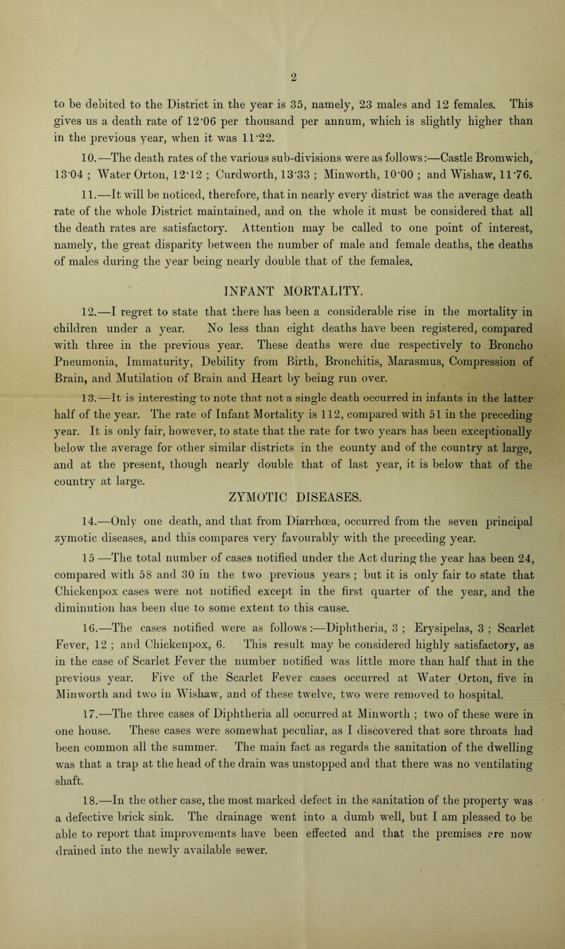 to be debited to the District in the year is 35, namely, 23 males and 12 females. This gives us a death rate of 12‘06 per thousand per annum, which is slightly higher than in the previous year, when it was 11‘22. 10. —The death rates of the various sub-divisions were as follows;—Castle Bromwich, 13’04 ; Water Orton, 12T2 ; Curdworth, 13'33 ; Minworth, lO'OO ; and Wishaw, 11'76. 11. —It will be noticed, therefore, that in nearly every district was the average death rate of the whole District maintained, and on the whole it must be considered that all the death rates are satisfactory. Attention may be called to one point of interest, namely, the great disparity between the number of male and female deaths, the deaths of males during the year being nearly double that of the females. INFANT MORTALITY. 12. —I regret to state that there has been a considerable rise in the mortality in children under a year. No less than eight deaths have been registered, compared with three in the previous year. These deaths were due respectively to Broncho Pneumonia, Immaturity, Debility from Birth, Bronchitis, Marasmus, Compression of Brain, and Mutilation of Brain and Heart by being run over. 13. —It is interesting to note that not a single death occurred in infants in the latter half of the year. The rate of Infant Mortality is 112, compared with 51 in the preceding year. It is only fair, however, to state that the rate for two years has been exceptionally below the average for other similar districts in the county and of the country at large, and at the present, though nearly double that of last year, it is below that of the country at large. ZYMOTIC DISEASES. 14. —Only one death, and that from Diarrhoea, occurred from the seven principal zymotic diseases, and this compares very favourably with the preceding year. 15 —The total number of cases notified under the Act during the year has been 24, compared with 58 and 30 in the two previous years ; but it is only fair to state that Chickenpox cases were not notified except in the first quarter of the year, and the diminution has been due to some extent to this cause. 16. —The cases notified were as follows :—Diphtheria, 3 ; Erysipelas, 3 ; Scarlet Fever, 12 ; and Chickenpox, 6. This result may be considered highly satisfactory, as in the case of Scarlet Fever the number notified was little more than half that in the previous year. Five of the Scarlet Fever cases occurred at Water Orton, five in Minworth and two in Wisliaw, and of these twelve, two were removed to hospital. 17. —The three cases of Diphtheria all occurred at Minworth ; two of these were in one house. These cases were somewhat peculiar, as I discovered that sore throats had been common all the summer. The main fact as regards the sanitation of the dwelling was that a trap at the head of the drain was unstopped and that there was no ventilating shaft. 18. —In the other case, the most marked defect in the sanitation of the property was a defective brick sink. The drainage went into a dumb well, but I am pleased to be able to report that improvements have been effected and that the premises ere now drained into the newly available sewer.