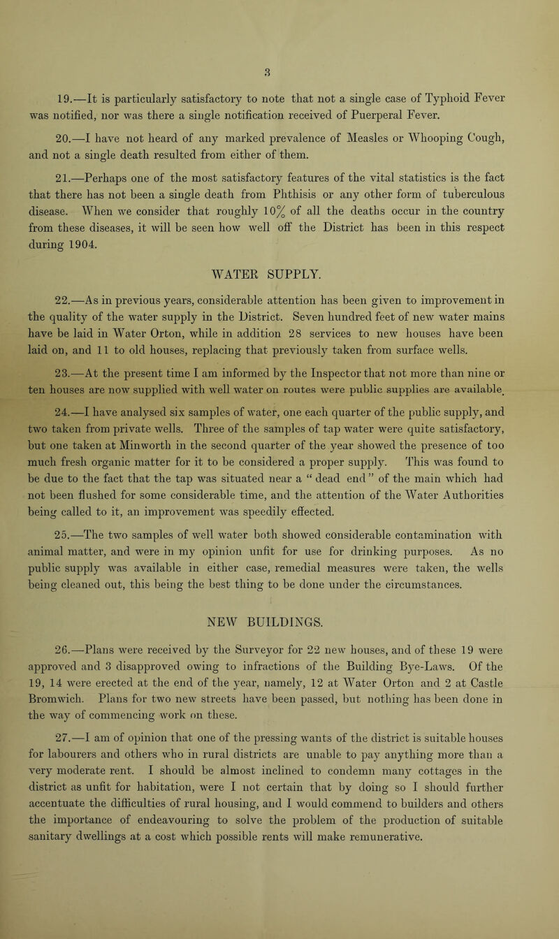 8 19. —It is particularly satisfactory to note that not a single case of Typhoid Fever was notified, nor was there a single notification received of Puerperal Fever. 20. —I have not heard of any marked prevalence of Measles or Whooping Cough, and not a single death resulted from either of them. 21. —Perhaps one of the most satisfactory features of the vital statistics is the fact that there has not been a single death from Phthisis or any other form of tuberculous disease. When we consider that roughly 10% of all the deaths occur in the country from these diseases, it will be seen how well off the District has been in this respect during 1904. WATER SUPPLY. 22. —As in previous years, considerable attention has been given to improvement in the quality of the water supply in the District. Seven hundred feet of new water mains have be laid in Water Orton, while in addition 28 services to new houses have been laid on, and 11 to old houses, replacing that previously taken from surface wells. 23. —At the present time I am informed by the Inspector that not more than nine or ten houses are now supplied with well water on routes were public supplies are available^ 24. —I have analysed six samples of water, one each quarter of the public supply, and two taken from private wells. Three of the samples of tap water were quite satisfactory, but one taken at Minworth in the second quarter of the year showed the presence of too much fresh organic matter for it to be considered a proper supply. This was found to be due to the fact that the tap was situated near a “ dead end ” of the main which had not been flushed for some considerable time, and the attention of the Water Authorities being called to it, an improvement was speedily effected. 25. —The two samples of well water both showed considerable contamination with animal matter, and were in my opinion unfit for use for drinking purposes. As no public supply was available in either case, remedial measures were taken, the wells being cleaned out, this being the best thing to be done under the circumstances. NEW BUILDINGS. 26. —Plans were received by the Surveyor for 22 new houses, and of these 19 were approved and 3 disapproved owing to infractions of the Building Bye-Laws. Of the 19, 14 were erected at the end of the year, namely, 12 at Water Orton and 2 at Castle Bromwich. Plans for two new streets have been passed, but nothing has been done in the way of commencing work on these. 27. —I am of opinion that one of the pressing wants of the district is suitable houses for labourers and others who in rural districts are unable to pay anything more than a very moderate rent. I should be almost inclined to condemn many cottages in the district as unfit for habitation, were I not certain that by doing so I should further accentuate the difficulties of rural housing, and I would commend to builders and others the importance of endeavouring to solve the problem of the production of suitable sanitary dwellings at a cost which possible rents will make remunerative.