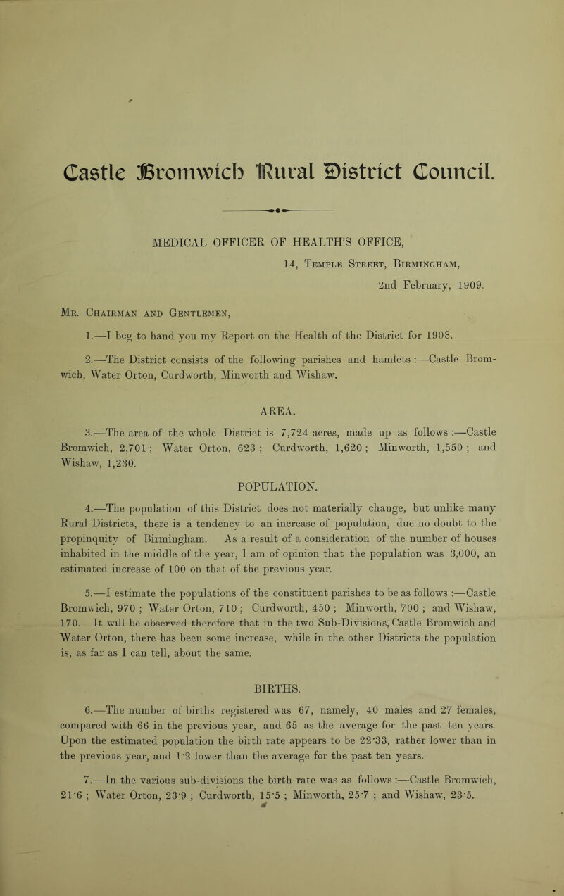 dastle Bromwicb IRural 2)i8ttrict Council. MEDICAL OFFICER OF HEALTH’S OFFICE, 14, Temple Street, Birmingham, 2nd February, 1909. Mr. Chairman and Gentlemen, 1. —I beg to hand you my Report on the Health of the District for 1908. 2. —The District consists of the following parishes and hamlets :—Castle Brom- wich, Water Orton, Curdworth, Minworth and Wishaw. AREA. 3. —The area of the whole District is 7,724 acres, made up as follows :—Castle Bromwich, 2,701 ; Water Orton, 623 ; Curdworth, 1,620; Minworth, 1,550 ; and Wishaw, 1,230, POPULATION. 4. —The population of this District does not materially change, but unlike many Rural Districts, there is a tendency to an increase of population, due no doubt to the propinquity of Birmingham. Asa result of a consideration of the number of houses inhabited in the middle of the year, 1 am of opinion that the population was 3,000, an estimated increase of 100 on that of the previous year. 5. —I estimate the populations of the constituent parishes to be as follows :—Castle Bromwich, 970 ; Water Orton, 710 ; Curdworth, 450 ; Minworth, 700 ; and Wishaw, 170. It will be observed therefore that in the two Sub-Divisions, Castle Bromwich and Water Orton, there has been some increase, while in the other Districts the population is, as far as I can tell, about the same. BIRTHS. 6. —The number of births registered was 67, namely, 40 males and 27 females, compared with 66 in the previous year, and 65 as the average for the past ten years. Upon the estimated population the birth rate appears to be 22*33, rather lower than in the previous year, and 1*2 lower than the average for the past ten years. 7. —In the various sub-divisions the birth rate was as follows :—Castle Bromwich, 21*6 ; Water Orton, 23*9 ; Curdworth, 15*5 ; Minworth, 25*7 ; and Wishaw, 23*5. Id