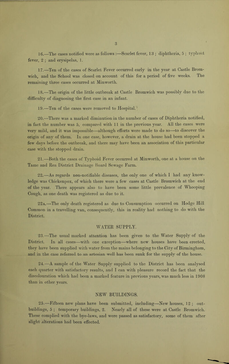 16. —The cases notified were as follows :—Scarlet fever, 13 ; diphtheria, 5 ; typhoid fever, 2 ; and erysipelas, 1. 17. —Ten of the cases of Scarlet Fever occurred early in the year at Castle Brom- wich, and the School was closed on account of this for a period of five weeks. The remaining three cases occurred at Minworth. 18. —The origin of the little outbreak at Castle Bromwich was possibly due to the difficulty of diagnosing the'first case in an infant. 19. —Ten of the cases were removed to Hospital.'; 20. —There was a marked diminution in the number of cases of Diphtheria notified, in fact the number was 5, compared with 11 in the previous year. All the cases were very mild, and it was impossible—although efforts were made to do so—to discover the origin of any of them. In one case, however, a drain at the house had been stopped a few days before the outbreak, and there may have been an association of this particular case with the stopped drain. 21. —Both the cases of Typhoid Fever occurred at Minworth, one at a house on the Tame and Rea District Drainage board Sewage Farm. 22. —As regards non-notifiable diseases, the only one of which I had any know- ledge was Chickenpox, of which there were a few cases at Castle Bromwich at the end of the year. There appears also to have been some little prevalence of Whooping Cough, as one death was registered as due to it. 22a.—The only death registered as due to Consumption occurred on Hodge Hill Common in a travelling van, consequently, this in reality had nothing to do with the District. WATER SUPPLY. 23. —The usual marked attention has been given to the Water Supply of the District. In all cases—with one exception—where new houses have been erected, they have been supplied with water from the mains belonging to the City of Birmingham, and in the case referred to an artesian well has been sunk for the supply of the house. 24. —A sample of the Water Supply supplied to the District has been analysed each quarter with satisfactory results, and I can with pleasure record the fact that the discolouration which had been a marked feature in previous years, was much less in 1908 than in other years. NEW BUILDINGS. 25.—Fifteen new plans have been submitted, including—New houses, 12; out- buildings, 5 ; temporary buildings, 2. Nearly all of these were at Castle Bromwich. These complied with the bye-laws, and were passed as satisfactory, some of them after slight alterations had been effected.