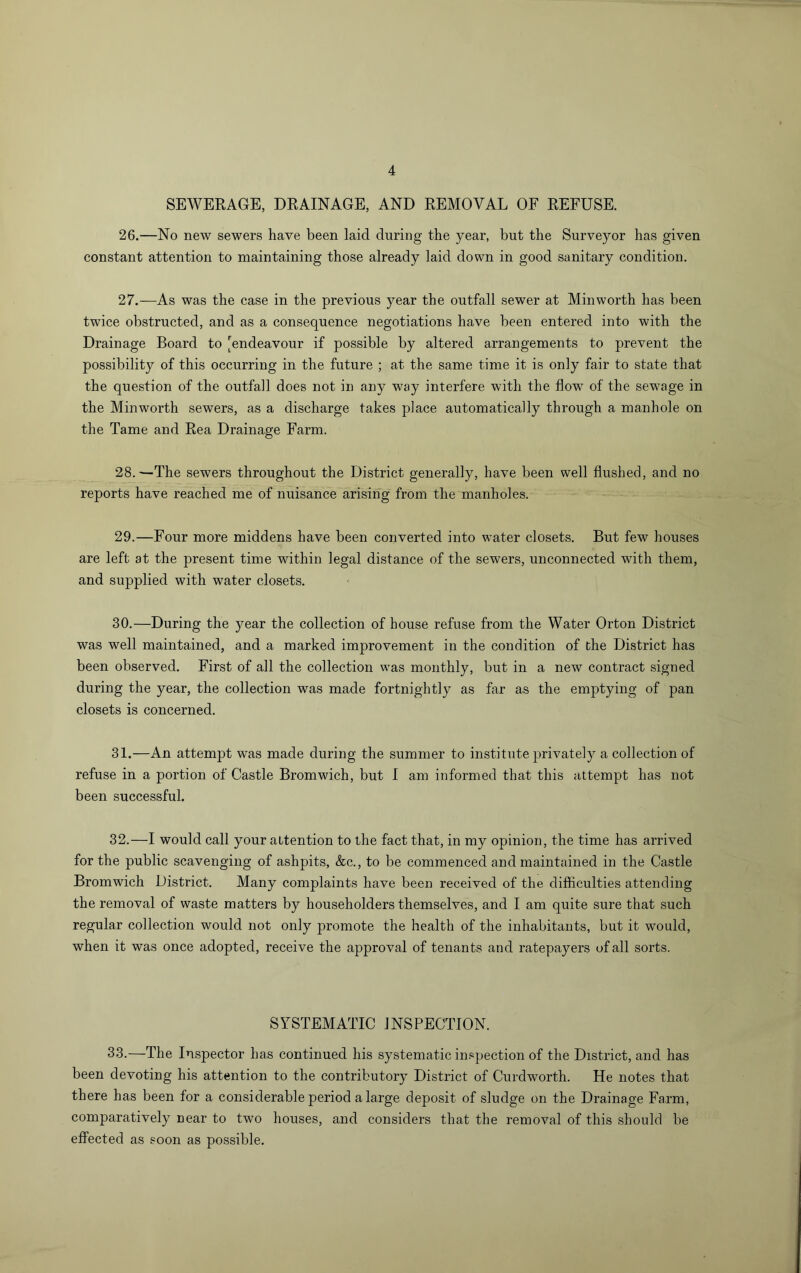 SEWERAGE, DRAINAGE, AND REMOVAL OF REFUSE. 26. —No new sewers have been laid during the year, but the Surveyor has given constant attention to maintaining those already laid down in good sanitary condition. 27. —As was the case in the previous year the outfall sewer at Minworth has been twice obstructed, and as a consequence negotiations have been entered into with the Drainage Board to [endeavour if possible by altered arrangements to prevent the possibility of this occurring in the future ; at the same time it is only fair to state that the question of the outfall does not in any way interfere with the flow of the sewage in the Minworth sewers, as a discharge takes place automatically through a manhole on the Tame and Rea Drainage Farm. 28. —The sewers throughout the District generally, have been well flushed, and no reports have reached me of nuisance arising from the manholes. 29. —Four more middens have been converted into water closets. But few houses are left at the present time within legal distance of the sewers, unconnected with them, and supplied with water closets. 30. —During the year the collection of house refuse from the Water Orton District was well maintained, and a marked improvement in the condition of the District has been observed. First of all the collection was monthly, but in a new contract signed during the year, the collection was made fortnightly as far as the emptying of pan closets is concerned. 31. —An attempt was made during the summer to institute privately a collection of refuse in a portion of Castle Bromwich, but 1 am informed that this attempt has not been successful. 32. —I would call your attention to the fact that, in my opinion, the time has arrived for the public scavenging of ashpits, &c., to be commenced and maintained in the Castle Bromwich District. Many complaints have been received of the difficulties attending the removal of waste matters by householders themselves, and I am quite sure that such regular collection would not only promote the health of the inhabitants, but it would, when it was once adopted, receive the approval of tenants and ratepayers of all sorts. SYSTEMATIC INSPECTION. 33.—The Inspector has continued his systematic inspection of the District, and has been devoting his attention to the contributory District of Curdworth. He notes that there has been for a considerable period a large deposit of sludge on the Drainage Farm, comparatively near to two houses, and considers that the removal of this should be effected as soon as possible.