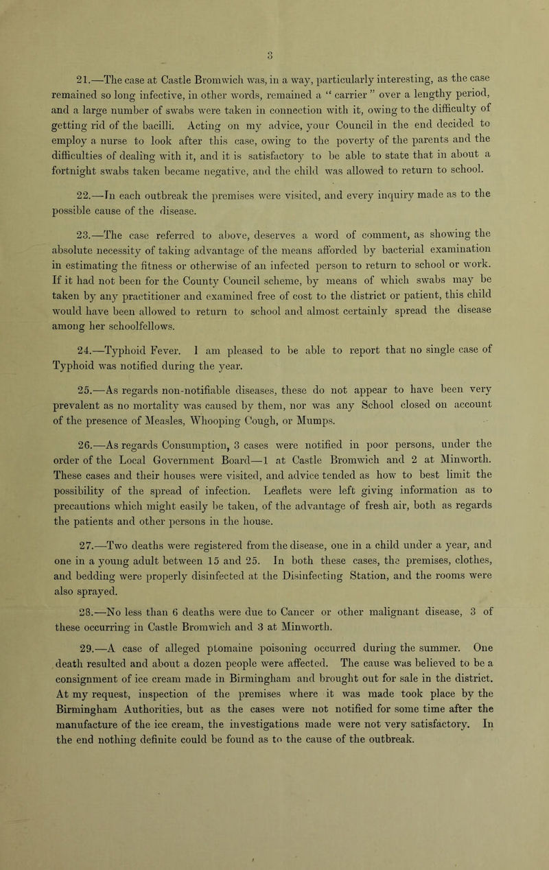 remained so long infective, in other words, remained a “ carrier ” over a lengthy period, and a large number of swabs were taken in connection with it, owing to the difficulty of getting rid of the bacilli. Acting on my advice, your Council in the end decided to employ a nurse to look after this case, owing to the poverty of the parents and the difficulties of dealing with it, and it is satisfactory to be able to state that in about a fortnight swabs taken became negative, and the child was allowed to return to school. 22. —Tn each outbreak the premises were visited, and every inquiry made as to the possible cause of the disease. 23. —The case referred to above, deserves a word of comment, as showing the absolute necessity of taking advantage of the means afforded by bacterial examination in estimating the fitness or otherwise of an infected person to return to school or work. If it had not been for the County Council scheme, by means of which swabs may be taken by any practitioner and examined free of cost to the district or patient, this child would have been allowed to return to school and almost certainly spread the disease among her schoolfellows. 24. —Typhoid Fever. 1 am pleased to be able to report that no single case of Typhoid was notified during the year. 25. —As regards non-notifiable diseases, these do not appear to have been very prevalent as no mortality was caused by them, nor was any School closed on account of the presence of Measles, Whooping Cough, or Mumps. 26. —As regards Consumption, 3 cases were notified in poor persons, under the order of the Local Government Board—1 at Castle Bromwich and 2 at Minworth. These cases and their houses were visited, and advice tended as how to best limit the possibility of the spread of infection. Leaflets were left giving information as to precautions which might easily be taken, of the advantage of fresh air, both as regards the patients and other persons in the house. 27. —Two deaths were registered from the disease, one in a child under a year, and one in a young adult between 15 and 25. In both these cases, the premises, clothes, and bedding were properly disinfected at the Disinfecting Station, and the rooms were also sprayed. 28. —No less than 6 deaths were due to Cancer or other malignant disease, 3 of these occurring in Castle Bromwich and 3 at Minworth. 29. —A case of alleged ptomaine poisoning occurred during the summer. One death resulted and about a dozen people were affected. The cause was believed to be a consignment of ice cream made in Birmingham and brought out for sale in the district. At my request, inspection of the premises where it was made took place by the Birmingham Authorities, but as the cases were not notified for some time after the manufacture of the ice cream, the investigations made were not very satisfactory. In the end nothing definite could be found as to the cause of the outbreak.