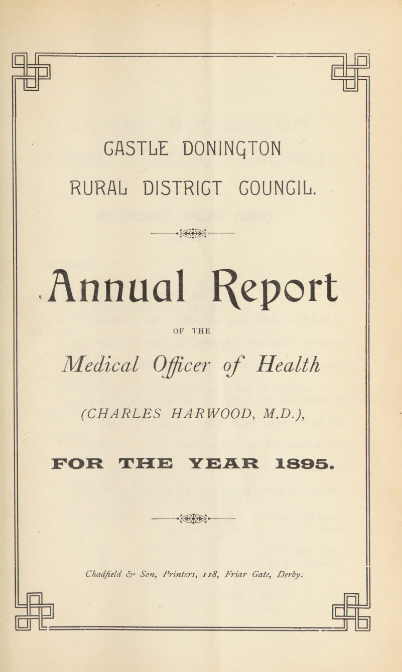 CASTLE D0N1NQT0N RURAL DISTRICT GOUNCIL. — Annual Report OF THE Medical OjJL cer of Health (CHARLES HARWOOD, M.D.J, FOR THE YEAR 1895. Chadfield ct° Son, Printers, 118, Friar Gate, Derby.