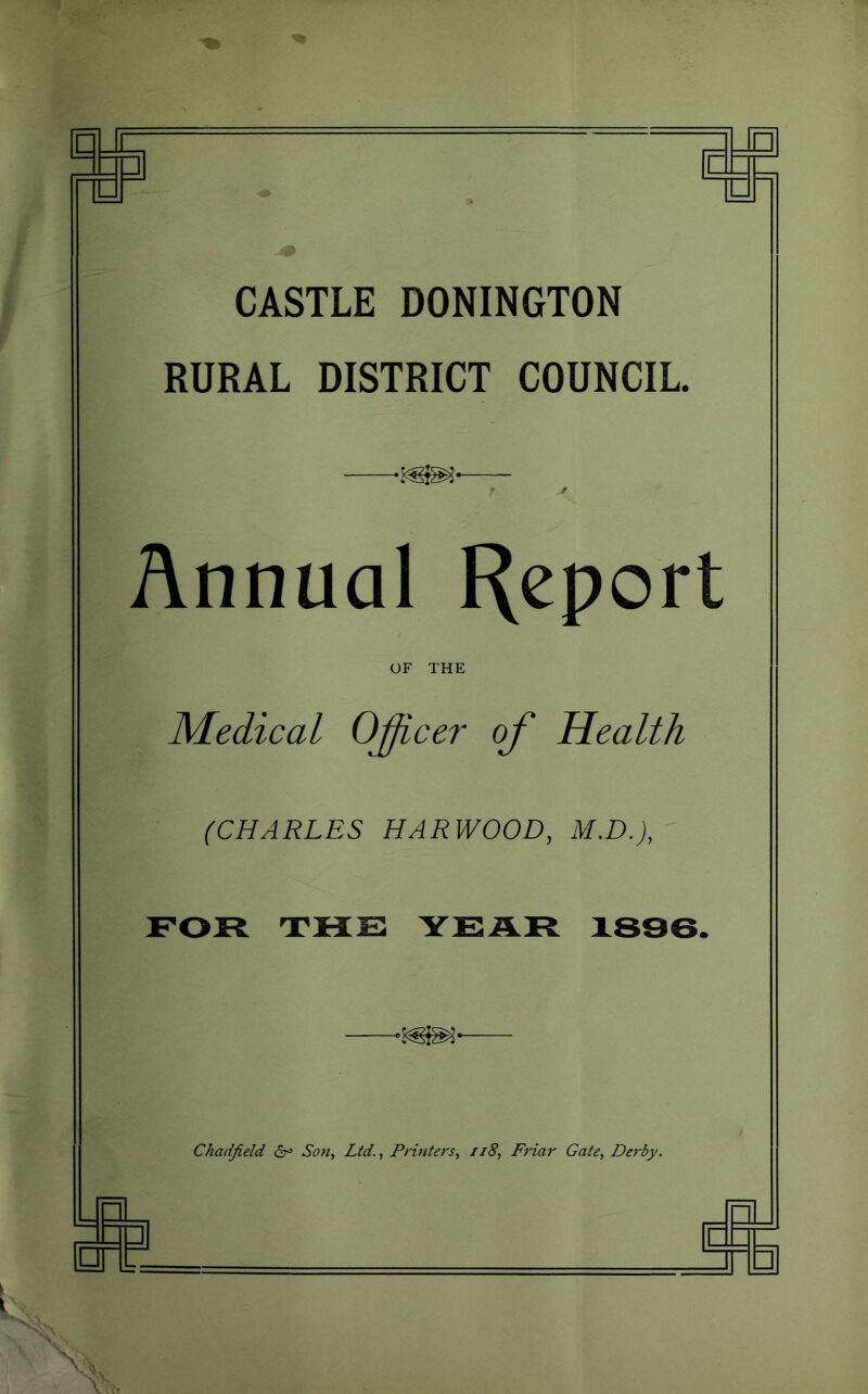 CASTLE DONINGTON RURAL DISTRICT COUNCIL T ' Annual Report OF THE Medical O^cer of Health (CHARLES HARWOOD, M.D.), FOR THE YEAR 1836. Chadfield Son^ Ltd., Printers, ii8. Friar Gate, Derby. — I—1 J u _ □ \
