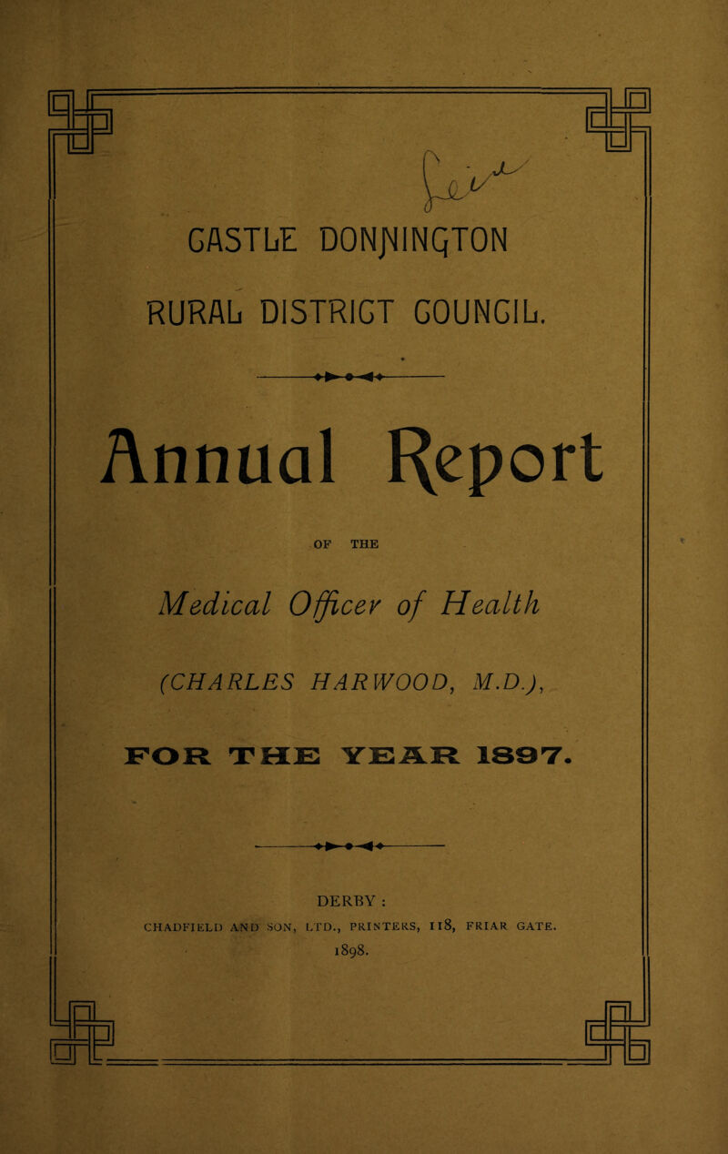 1 — GASTLjE donjminqton RURAL DI5TRIGT COUNCIL Annual Report OF THE Medical Officer of Health (CHARLES HARWOOD, M.D.J, FOR THE YEAR 1897 DERBY: CHADFIELD AND SON, LTD., PRINTERS, 118, FRIAR GATE. 1898.