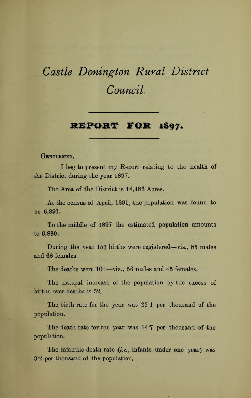 Castle Donington Rural District Council. REPORT FOR 1897. Gentlemen, I beg to present my Report relating to the health of the District during the year 1897. The Area of the District is 14,486 Acres. At the census of April, 1891, the population was found to be 6,391. To the middle of 1897 the estimated population amounts to 6,830. During the year 153 births were registered—viz., 85 males and 68 females. The deaths were 101—viz., 56 males and 45 females. The natural increase of the population by the excess of births over deaths is 52. The birth rate for the year was 22*4 per thousand of the population. The death rate for the year was 14*7 per thousand of the population. The infantile death rate (i.e., infants under one year) was 3*2 per thousand of the population.