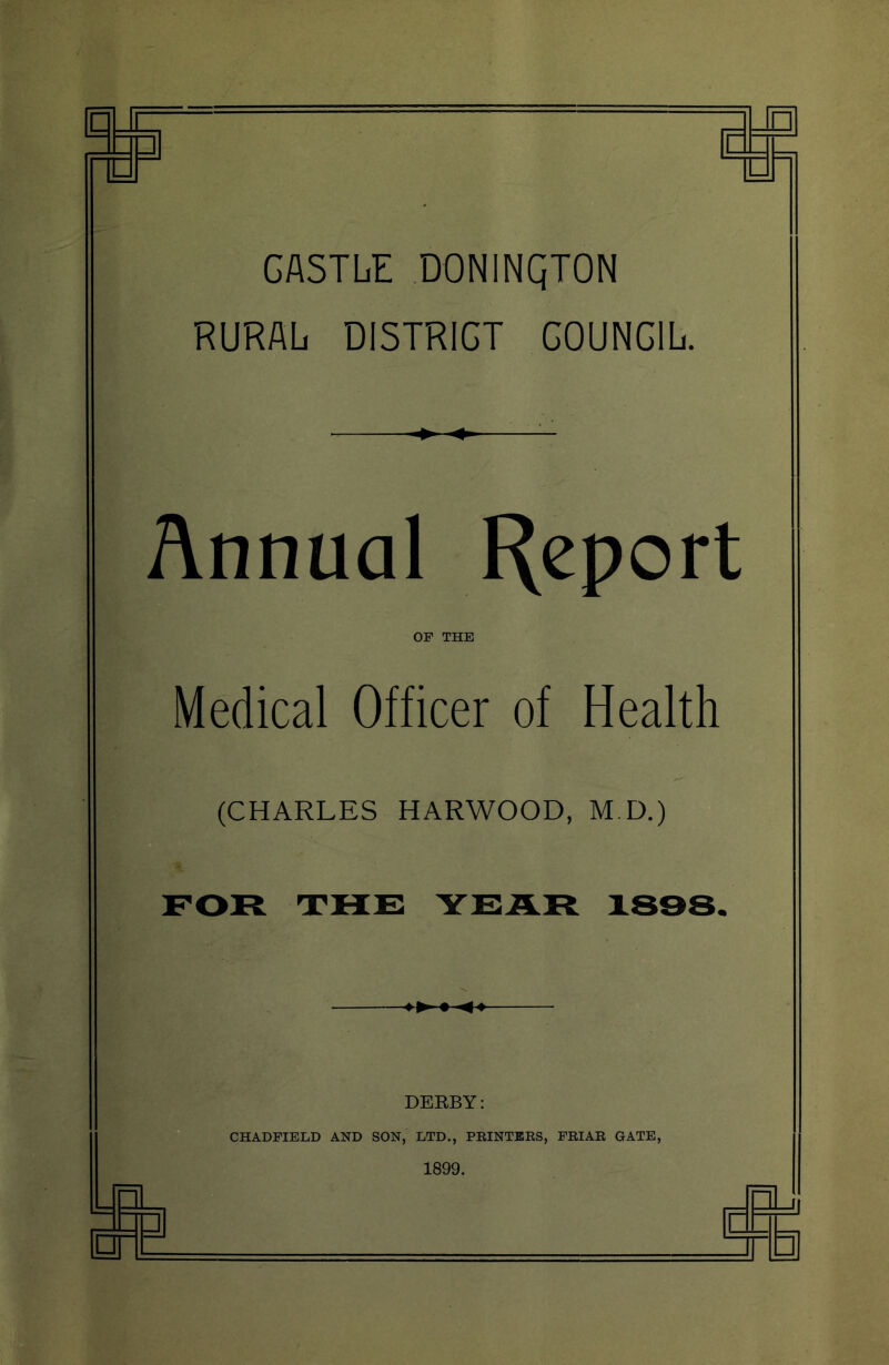 GASTLiI DONINQTON RURALi DISTRICT COUNCIL. Annual Report OF THE Medical Officer of Health (CHARLES HARWOOD, M.D.) FOR THE YEAR 1838. .. ' DERBY: CHADFIELD AND SON, LTD., PRINTERS, FRIAR GATE, 1899. 1 [r= ~L ,j( :□ q: u 1