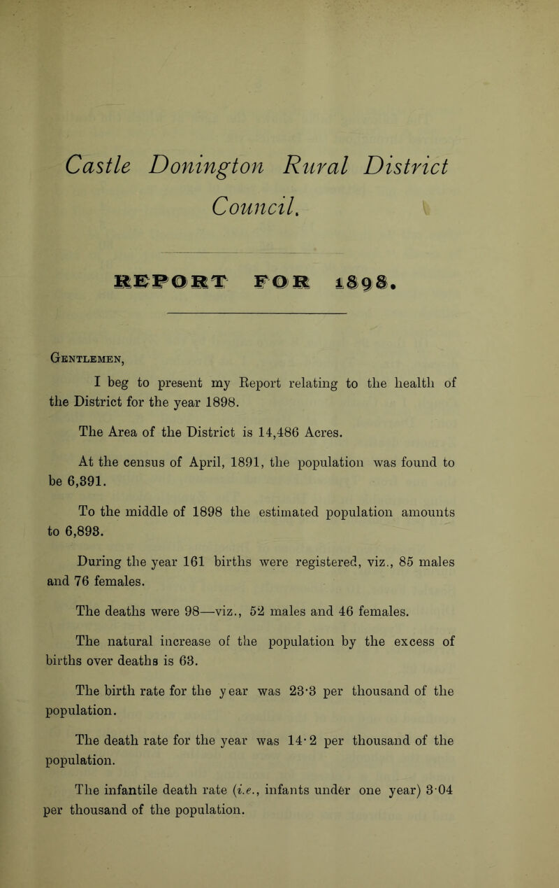 Castle Donington Rural District Council. Gentlemen, I beg to present my Keport relating to the health of the District for the year 1898. The Area of the District is 14,486 Acres. At the census of April, 1891, the population was found to be 6,391. To the middle of 1898 the estimated population amounts to 6,898. During the year 161 births were registered, viz., 85 males and 76 females. The deaths were 98—viz., 52 males and 46 females. The natural increase of the population by the excess of births over deaths is 68. The birth rate for the year was 28*3 per thousand of the population. The death rate for the year was 14*2 per thousand of the population. The infantile death rate (i.e., infants under one year) 8-04 per thousand of the population.