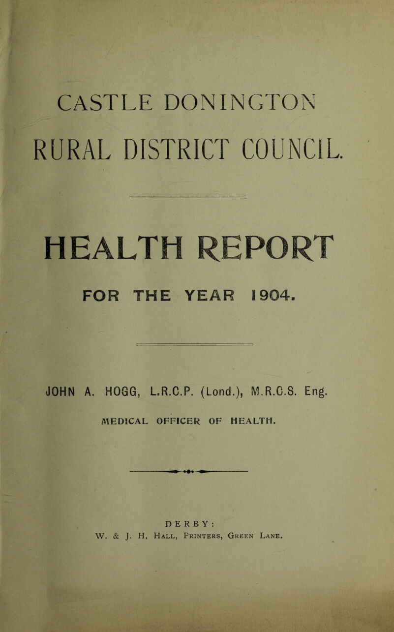 CASTLE DONINGTON RURAL DISTRICT COUNCIL. HEALTH REPORT FOR THE YEAR t904. JOHN A. HOGG, L.R.C.P. (Lond.), M.R.C.S. Eng. MEDICAL OFFICER OF HEALTH. DERBY: W. & J. H, Hall, Printers, Green Lane.