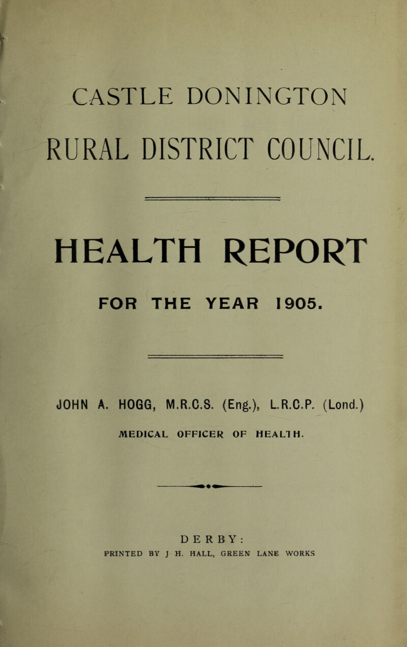 CASTLE DONINGTON RURAL DISTRICT COUNCIL HEALTH REPORT FOR THE YEAR 1905. JOHN A. HOGG, M.R.C.S. (Eng.), LR.C.P. (Lond.) MEDICAL OFFICER OF HEALTH. DERBY: PRINTED BY J H. HALL, GREEN LANE WORKS