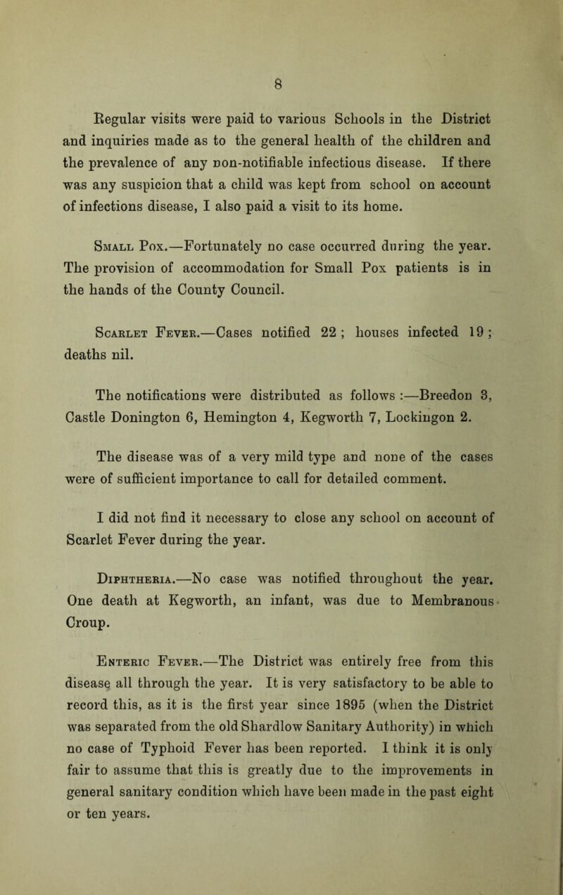 Eegular visits were paid to various Schools in the District and inquiries made as to the general health of the children and the prevalence of any non-notifiable infectious disease. If there was any suspicion that a child was kept from school on account of infections disease, I also paid a visit to its home. Small Pox.—Fortunately no case occurred during the year. The provision of accommodation for Small Pox patients is in the hands of the County Council. Scarlet Fever.—Cases notified 22; houses infected 19; deaths nil. The notifications were distributed as follows :—Breedon 3, Castle Donington 6, Remington 4, Kegworth 7, Lockingon 2. The disease was of a very mild type and none of the cases were of sufiicient importance to call for detailed comment. I did not find it necessary to close any school on account of Scarlet Fever during the year. Diphtheria.—No case was notified throughout the year. One death at Kegworth, an infant, was due to Membranous Croup. Enteric Fever.—The District was entirely free from this disease all through the year. It is very satisfactory to be able to record this, as it is the first year since 1895 (when the District was separated from the old Shardlow Sanitary Authority) in which no case of Typhoid Fever has been reported. I think it is only fair to assume that this is greatly due to the improvements in general sanitary condition which have been made in the past eight or ten years.