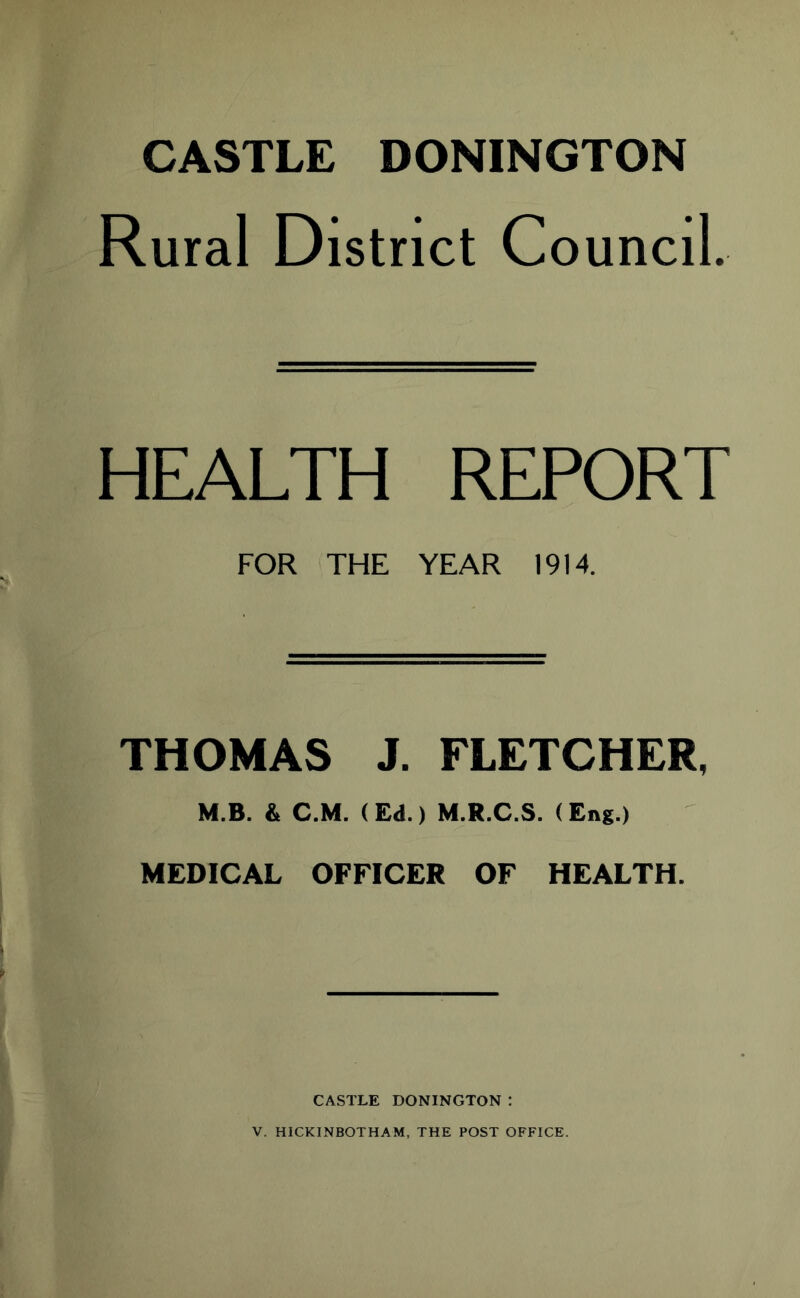 CASTLE DONINGTON Rural District Council. HEALTH REPORT FOR THE YEAR 1914. THOMAS J. FLETCHER, M.B. & C.M. (Ed.) M.R.C.S. (Eng.) MEDICAL OFFICER OF HEALTH. CASTLE DONINGTON : V. HICKINBOTHAM, THE POST OFFICE.