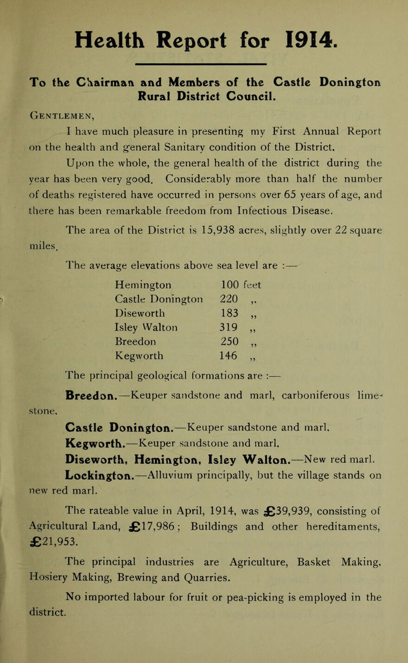 Health Report for 1914 To the Chairman and Members of the Castle Donington Rural District Council. Gentlemen, I have much pleasure in presenting my First Annual Report on the health and general Sanitary condition of the District, Upon the whole, the general health of the district during the year has been very good. Considerably more than half the number of deaths registered have occurred in persons over 65 years of age, and there has been remarkable freedom from Infectious Disease. The area of the District is 15,938 acres, slightly over 22 square miles. The average elevations above sea level are :— Hemington 100 feet Castle Donington 220 „ Diseworth 183 „ Isley Walton 319 „ Breedon 250 „ Kegworth 146 „ The principal geological formations are :— Breed on.—Keuper sandstone and marl, carboniferous lime- stone, Castle Donington.'—Keuper sandstone and marl. Kegworth.—Keuper sandstone and marl. Diseworth, Hemington, Isley Walton.—New red marl. Lockington.—Alluvium principally, but the village stands on new red marl. The rateable value in April, 1914, was £39,939, consisting of Agricultural Land, £17 ,986; Buildings and other hereditaments, £21,953. The principal industries are Agriculture, Basket Making, Hosiery Making, Brewing and Quarries. No imported labour for fruit or pea-picking is employed in the district.