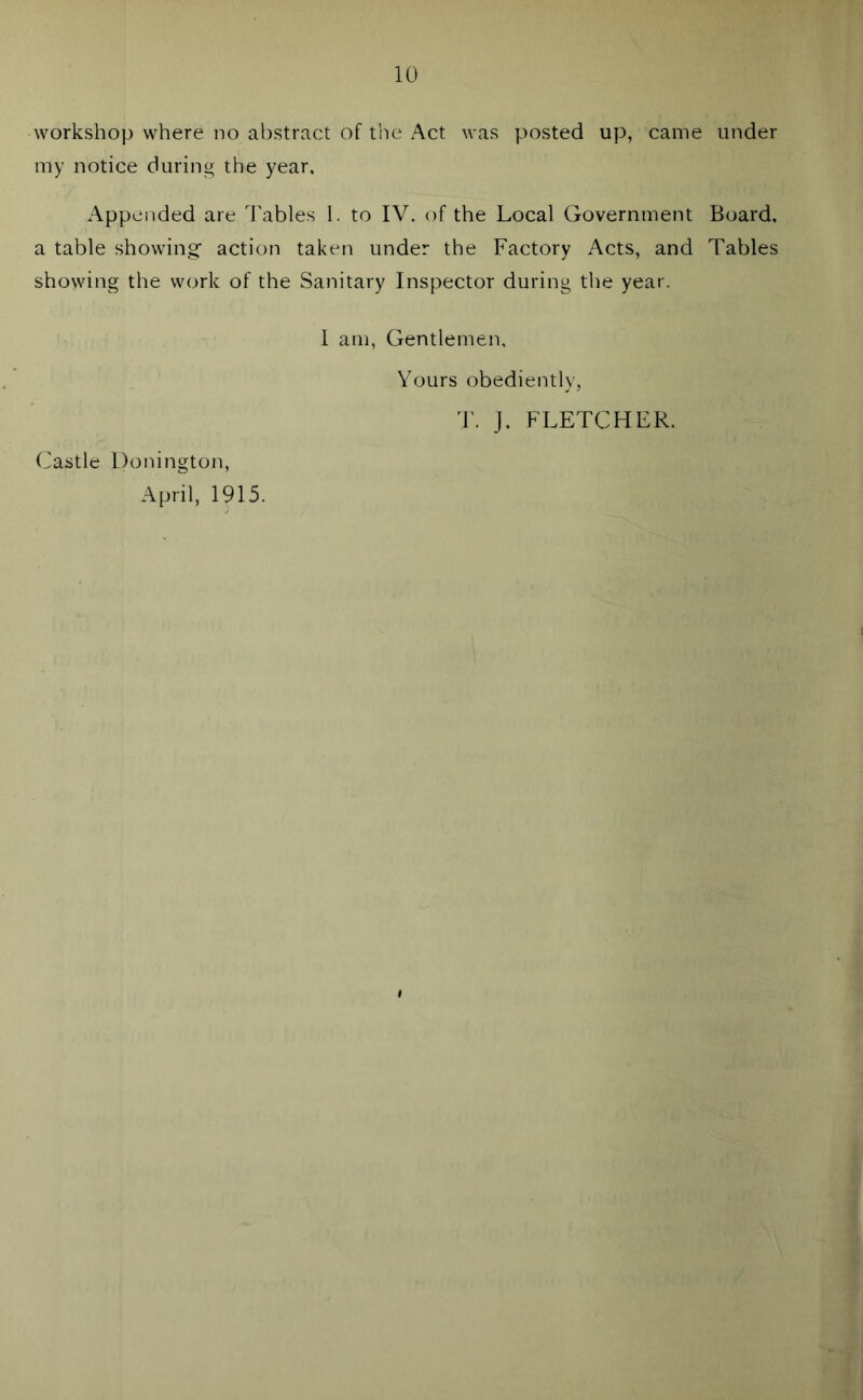 workshop where no abstract of the Act was posted up, came under my notice during the year. Appended are Tables I. to IV. of the Local Government Board, a table showing- action taken under the Factory Acts, and Tables showing the work of the Sanitary Inspector during the year. Castle Bonington, April, 1915. I am, Gentlemen, Yours obediently, T. J. FLETCHER.