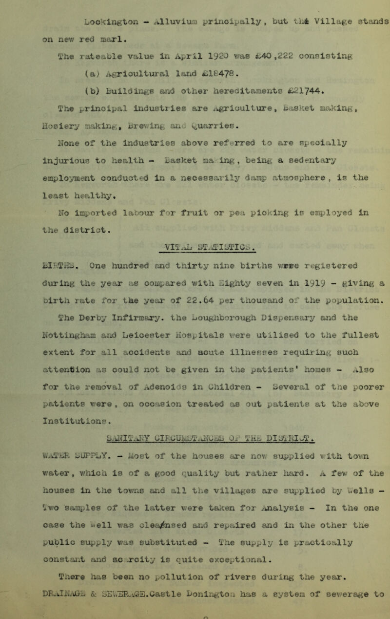 ijOckin^:ton — xi.lluviiinj principally, but. tiit Village stfinds on new red maxi. 'ibe rateable value In April 1920 v/ae ^40,222 oonsintlng. (a) Agricultural larid i;lfc478. (b) buildiTA/B and other hereclitp-iaentsj i;21744. The principal induBtries are .igrioullure, basket making, Hosiery making, brewing and v^uarries, I^one of the industries above referred to are specially injurious to health - basket ma in|?, being a sedentary employment conducted in a necessarily damp atmosphere , is the least healthy. No inr.orted labour for fruit or pea piokirig is employed in the district, VIT.ni bT.>.TTbTXGb. bIrTHb. One hundred and thirty nine births v;BBe registered during the year as compared with bighty seven in 1919 - giving a birth rate for the year of 22.64 per thousand of the population. The Derby Infirmiiry. the bougiiborough Dispensary and the Kottinghtun and Leicester Hospitals v?ere utilised to the fullest extent for all accidents and acute illnesses requiring ouch attention as could not be given in the patients' homes - ^ilso for the removal of Adenoids in Children - Several of tne poorer patients v>^ere , on occasion treated as out patients at the above Institutions. L/H^ITaRY CIB.CUkbT.iNCbb Or- TKb DlCTRIwT. feViTHR DUFPLY. - liost of the houses are nov: supplied v.ith town w'ater, which is of a good quality but rather hard, a fevv of the houses in the towns and all the villages are supplied by Wells - Two samples of the latter were taken for ^knalysis - In the one case the well was clea^nsed aiid rept-ired and in the other the public supply was substituted - The supply ie practically oonstai'it and ao xcity is quite exceptional. There lias been no pollution of rivers during the year. DK.iIi«Jjrb 8c SBVy'ERxi.G-E.Castle bonington has a system of sev.’erage to