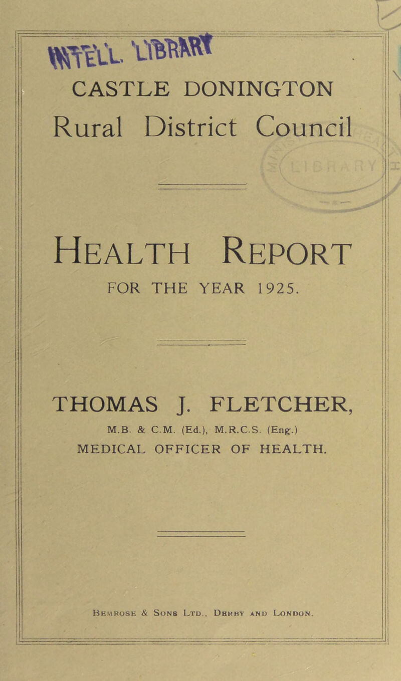 ^Teu ' CASTLE DONINGTON Rural District Council Health Report FOR THE YEAR 1925. THOMAS J. FLETCHER, M.B. & C.M. (Ed.), M.R.C.S. (Eng.) MEDICAL OFFICER OF HEALTH.