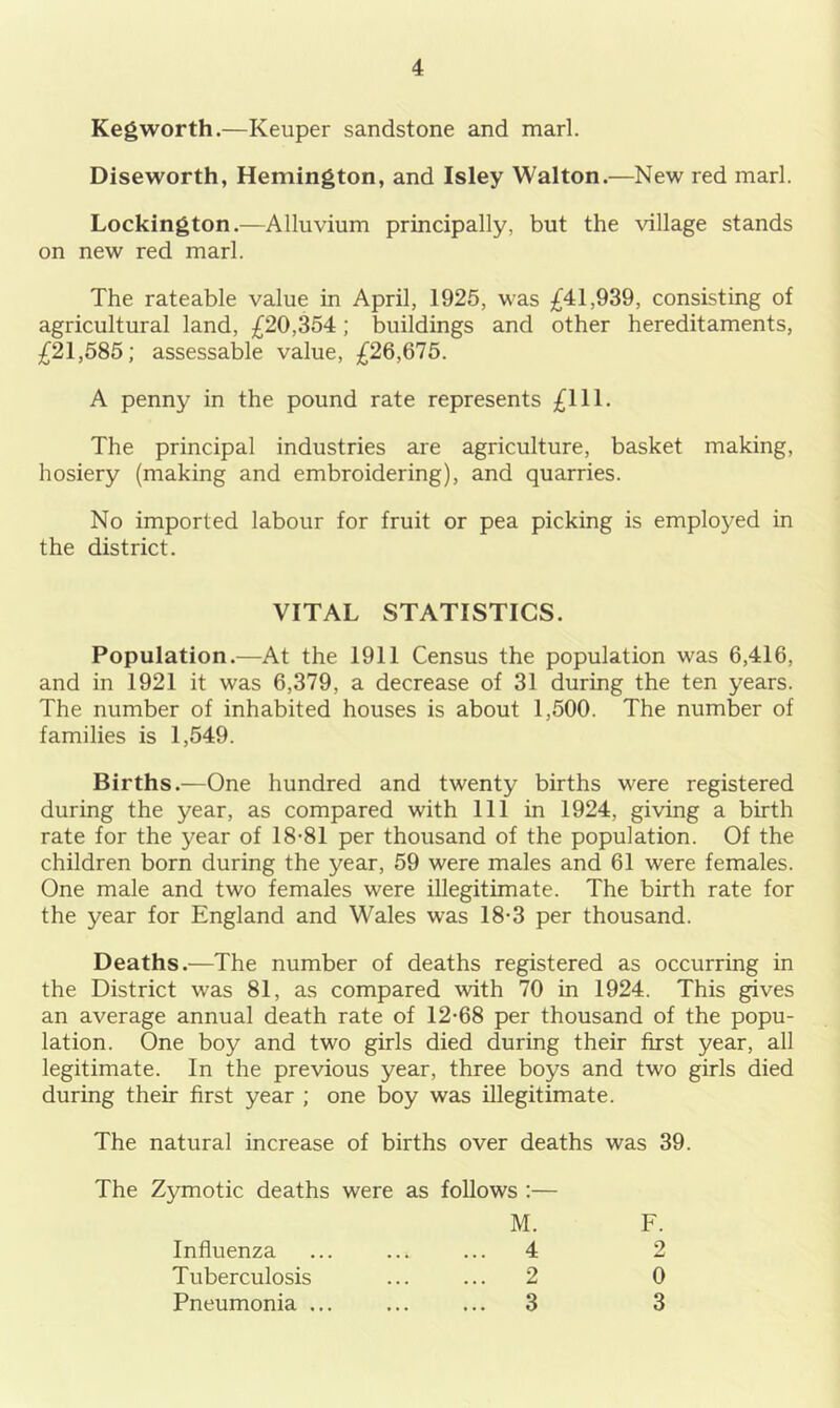 Kegworth.—Keuper sandstone and marl. Diseworth, Hemington, and Isley Walton.—New red marl. Lockington.—Alluvium principally, but the village stands on new red marl. The rateable value in April, 1925, was £41,939, consisting of agricultural land, £20,354; buildings and other hereditaments, £21,585; assessable value, £26,675. A penny in the pound rate represents £111. The principal industries are agriculture, basket making, hosiery (making and embroidering), and quarries. No imported labour for fruit or pea picking is employed in the district. VITAL STATISTICS. Population.—At the 1911 Census the population was 6,416, and in 1921 it was 6,379, a decrease of 31 during the ten years. The number of inhabited houses is about 1,500. The number of families is 1,549. Births.—One hundred and twenty births were registered during the year, as compared with 111 in 1924, giving a birth rate for the year of 18-81 per thousand of the population. Of the children born during the year, 59 were males and 61 were females. One male and two females were illegitimate. The birth rate for the year for England and Wales was 18-3 per thousand. Deaths.—The number of deaths registered as occurring in the District was 81, as compared with 70 in 1924. This gives an average annual death rate of 12-68 per thousand of the popu- lation. One boy and two girls died during their first year, all legitimate. In the previous year, three boys and two girls died during their first year ; one boy was illegitimate. The natural increase of births over deaths was 39. The Zymotic deaths were as follows :— M. F. Influenza ... ... ... 4 2 Tuberculosis ... ... 2 0 Pneumonia ... ... ... 3 3