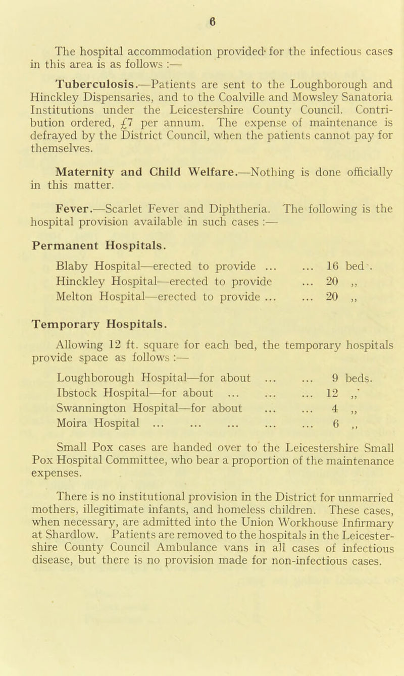 The hospital accommodation provided- for the infectious cases in this area is as follows :— Tuberculosis.—Patients are sent to the Loughborough and Hinckley Dispensaries, and to the Coalville and Mowsley Sanatoria Institutions under the Leicestershire County Council. Contri- bution ordered, £1 per annum. The expense of maintenance is defrayed by the District Council, when the patients cannot pay for themselves. Maternity and Child Welfare.—Nothing is done officially in this matter. Fever.—Scarlet Fever and Diphtheria. The following is the hospital provision available in such cases :— Permanent Hospitals. Blaby Hospital—erected to provide 16 bed'. Hinckley Hospital—erected to provide ... 20 ,, Melton Hospital—erected to provide ... ... 20 „ Temporary Hospitals. Allowing 12 ft. square for each bed, the temporary hospitals provide space as follows :— Loughborough Hospital—for about Ibstock Hospital—for about Swannington Hospital—for about Moira Hospital 9 beds. 12 4 6 5 5 55 f » Small Pox cases are handed over to the Leicestershire Small Pox Hospital Committee, who bear a proportion of the maintenance expenses. There is no institutional provision in the District for unmarried mothers, illegitimate infants, and homeless children. These cases, when necessary, are admitted into the Union Workhouse Infirmary at Shardlow. Patients are removed to the hospitals in the Leicester- shire County Council Ambulance vans in all cases of infectious disease, but there is no provision made for non-infectious cases.