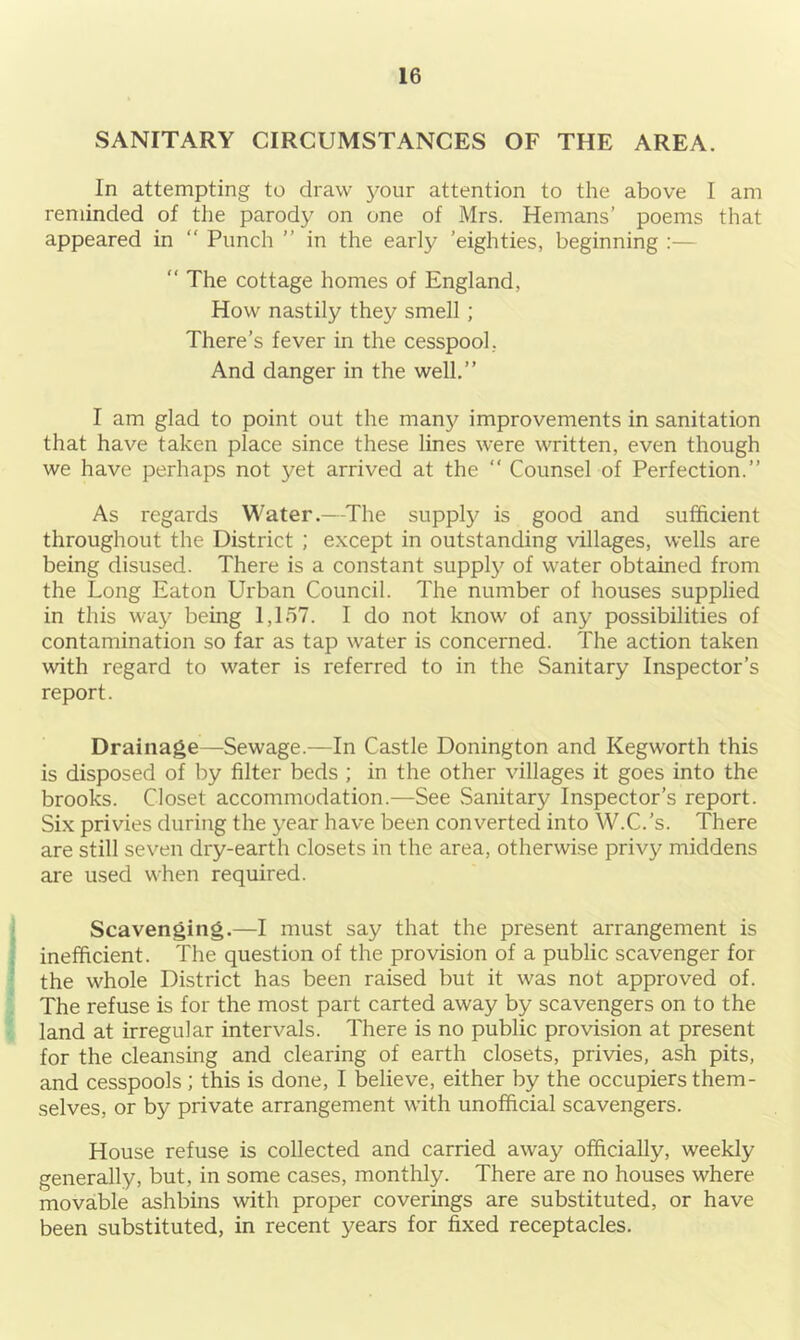 SANITARY CIRCUMSTANCES OF THE AREA. In attempting to draw your attention to the above I am reminded of the parody on one of Mrs. Hemans’ poems that appeared in “ Punch ” in the early ’eighties, beginning  The cottage homes of England, How nastily they smell ; There’s fever in the cesspool, And danger in the well.” I am glad to point out the man}/ improvements in sanitation that have taken place since these lines were written, even though we have perhaps not yet arrived at the “ Counsel of Perfection.” As regards Water.—The supply is good and sufficient throughout the District ; except in outstanding villages, wells are being disused. There is a constant supply of water obtained from the Long Eaton Urban Council. The number of houses supplied in this way being 1,157. I do not know of any possibilities of contamination so far as tap water is concerned. The action taken with regard to water is referred to in the Sanitary Inspector’s report. Drainage—Sewage.—In Castle Donington and Kegworth this is disposed of by filter beds ; in the other villages it goes into the brooks. Closet accommodation.—See Sanitary Inspector’s report. Six privies during the year have been converted into W.C.’s. There are still seven dry-earth closets in the area, otherwise privy middens are used when required. Scavenging.—I must say that the present arrangement is inefficient. The question of the provision of a public scavenger for the whole District has been raised but it was not approved of. The refuse is for the most part carted away by scavengers on to the land at irregular intervals. There is no public provision at present for the cleansing and clearing of earth closets, privies, ash pits, and cesspools ; this is done, I believe, either by the occupiers them- selves, or by private arrangement with unofficial scavengers. House refuse is collected and carried away officially, weekly generally, but, in some cases, monthly. There are no houses where movable ashbins with proper coverings are substituted, or have been substituted, in recent years for fixed receptacles.