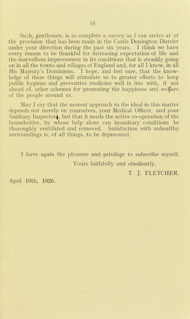 I!) Such, gentlemen, is as complete a survey as 1 can arrive at of the provision that has been made in the Castle Donington District under your direction during the past six years. I think we have every reason to be thankful for increasing expectation of life and the marvellous improvement in its conditions that is steadily going on in all the towns and villages of England and, for all I know, in all His Majesty’s Dominions. I hope, and feel sure, that the know- ledge of these things will stimulate us to greater efforts to keep public hygiene and preventive medicine well in line with, if not ahead of, other schemes for promoting the happiness and wel^re of the people around us. May I say that the nearest approach to the ideal in this matter depends not merely on yourselves, your Medical Officer, and your Sanitary Inspector#, but that it needs the active co-operation of the householder, by whose help alone can insanitary conditions be thoroughly ventilated and removed. Satisfaction with unhealthy surroundings is, of all things, to be deprecated. I have again the pleasure and privilege to subscribe myself, April 10th, 1926. Yours faithfully and obediently, T. J. FLETCHER.