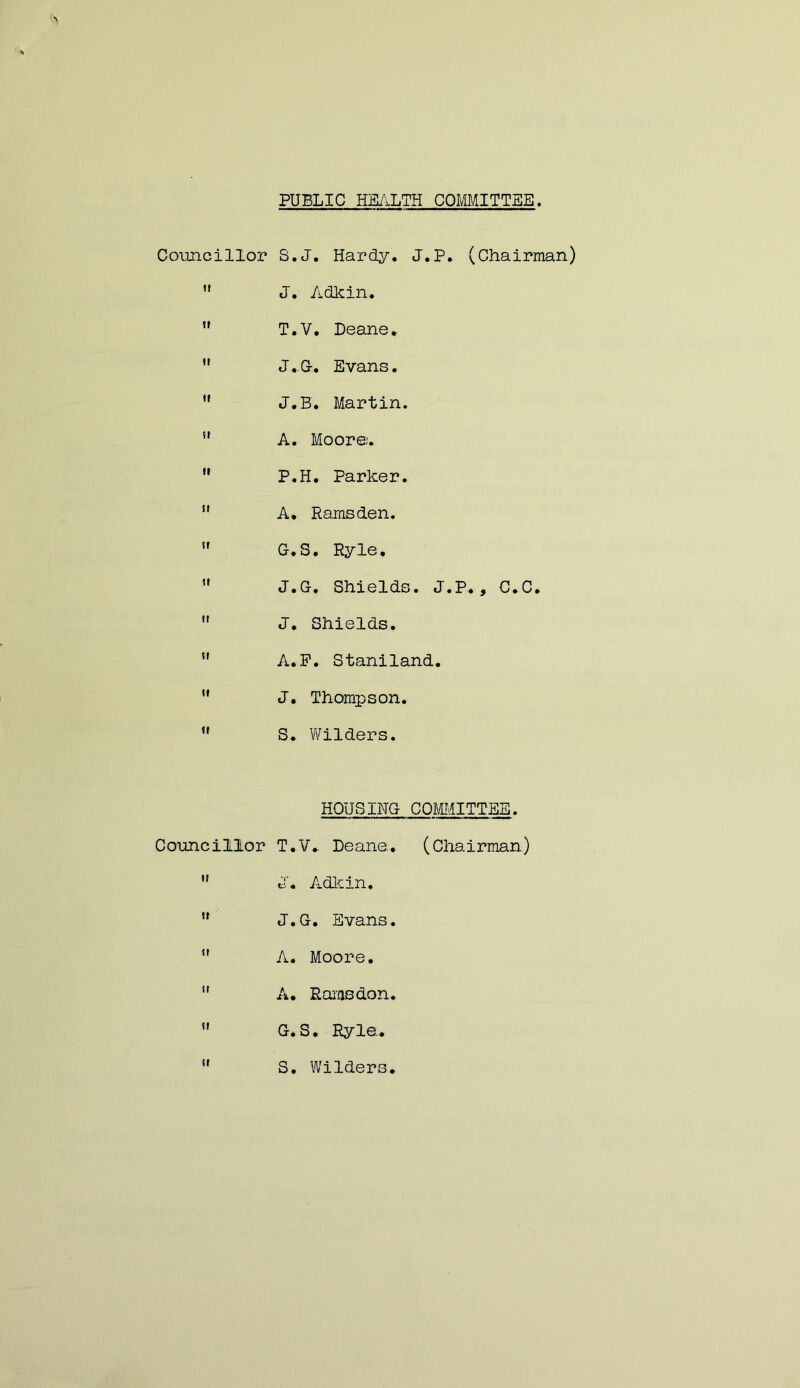 PUBLIC HE/.LTH COmiTTEE Councillor S.J. Hardy. J.P. (Chairman) '* J. Adkin.  T.V. Deane, •' J,C. Evans. ” J.B. Martin. *' A. Moore. ” P.H. Parker. ” A, Ramsden. ” G.S. Ryle, •' J.G. Shields. J.P., C.C.  J. Shields. ” A.P. Staniland. '* J. Thompson. ” S. Wilders. HOUSING COMMITTEE. Councillor T.V, Deane. (Chairman)  J. Adkin.  J.G. Evans. ” A. Moore.  A, Rams don. ” G.S. Ryle,  S. Wilders,