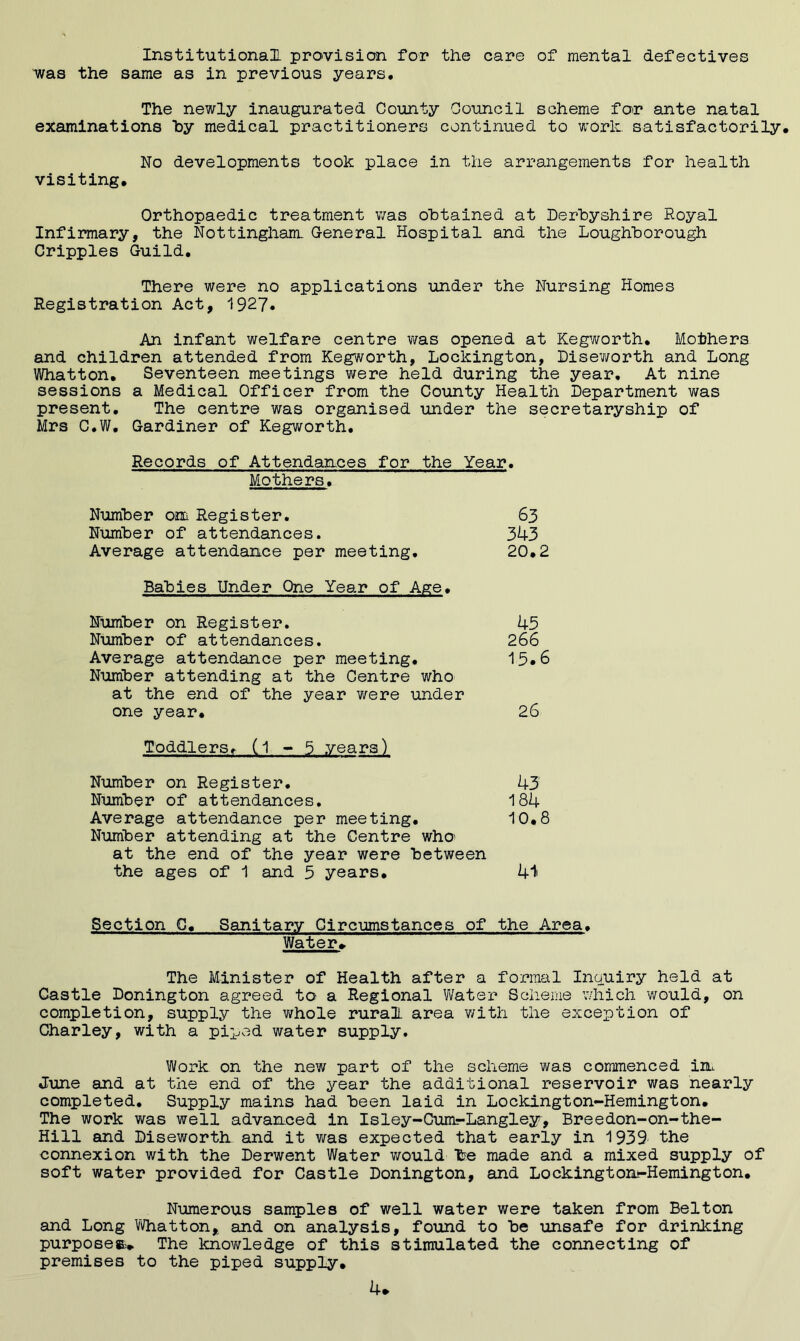 Institutional, provision for the care of mental defectives v^as the same as in previous years. The newly inaugurated County Council scheme for ante natal examinations hy medical practitioners continued to worh satisfactorily. No developments took place in the arrangements for health visiting. Orthopaedic treatment v;as obtained at Derbyshire Royal Infirmary, the Nottingham. General Hospital and the Loughborough Cripples Guild, There were no applications under the Nursing Homes Registration Act, 1927» An infant welfare centre was opened at Kegworth, Eothers and children attended from Kegworth, Lockington, Diseworth and Long Whatton, Seventeen meetings were held during the year. At nine sessions a Medical Officer from the County Health Department was present. The centre was organised under the secretaryship of Mrs C,W, Gardiner of Kegworth, Records of Attendances for the Year, Mothers, Number om Register. 63 Number of attendances. 343 Average attendance per meeting, 20,2 Babies Under One Year of Age, Number on Register. 45 Number of attendances. 266 Average attendance per meeting, 15,6 Number attending at the Centre who at the end of the year were under one year, 26 Toddlers, (1 5 years) Number on Register, 43 Number of attendances. 184 Average attendance per meeting, 10,8 Number attending at the Centre who^ at the end of the year were between the ages of 1 and 5 years, 41 Section G, Sanitary Circumstances of the Area, Water* The Minister of Health after a formal Inquiry held at Castle Bonington agreed to a Regional Water Scheme v/hich would, on completion, supply the whole rural, area v/ith the exception of Charley, with a piped water supply. Work on the new part of the scheme was commenced iiiL June and at the end of the year the additional reservoir was nearly completed. Supply mains had been laid in Lockington-Hemington, The work was well advanced in Isley-Gum-Langley, Breedon-on-the- Hill and Diseworth and it was expected that early in 1939 the connexion with the Derwent Water v/ould be made and a mixed supply of soft water provided for Castle Bonington, and Lockington-Hemington, Numerous samples of well water were taken from Belton and Long Whatton,, and on analysis, found to be unsafe for drinking purposes.-* The knov/ledge of this stimulated the connecting of premises to the piped supply. 4*