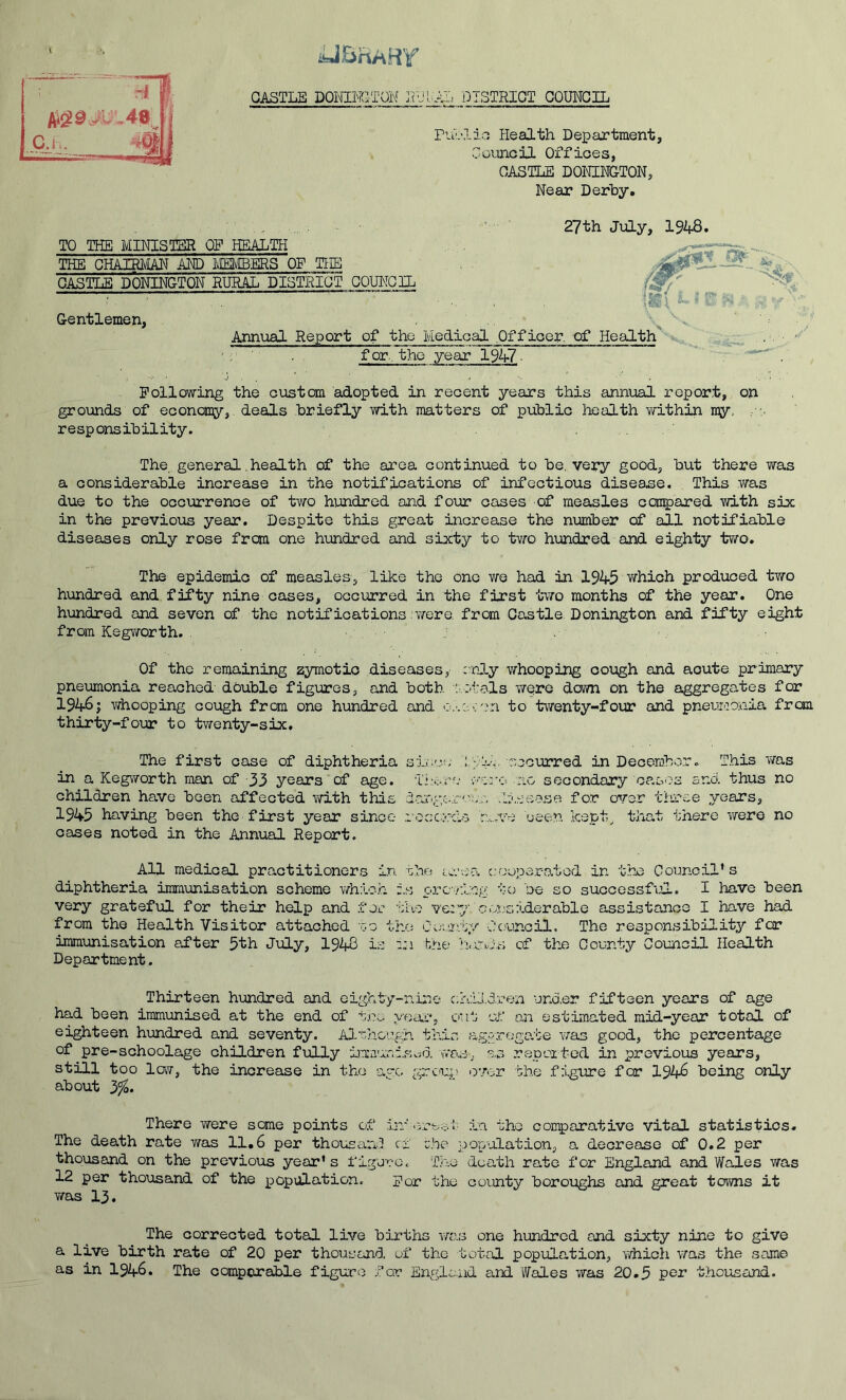 iUBhAHY GASTLB DQMM^TQN JJU lAL DISTRICT COUNCIL rvil'.lia Health Department, Goiuicil Offices, CASTLE BONINGTON, Near Derby, 27th July, 1948. TO THE MINISTER OF HEALTH THE GHAIB/IAN MD iMSIVIBERS OF THE GASTLB BONINGTON EUfiAL DISTRICT COUNCIL Gentlemen, Annual Report of the ' for, the year 1947- . ' Following the custom adopted in recent years this annual report, on grounds of econoiny,. deals briefly with matters of public iTcalth withd^ ny, , responsibility. The, general.health of the area continued to be, very good, but there was a considerable increase in the notifications of infectious disease. This was due to the occurrence of two hundred and four oases of measles ccsi^ared with six in the previous year. Despite this great increase the number of all notifiable diseases only rose from one hxmdred and sixty to two hundred and eighty two. The epidemic of measles, like the one we had in 1945 which produced two hundred and. fifty nine cases, occurred in the first two months of the year. One hundred and seven of the notifications Virere. from Castle. Bonington and fifty eight from Kegworth. . Of the remaining zymotic diseases, cnly whooping cough and acute primary pneumonia reached double figures, and both ::.otals v/ere down on the aggregates for 1946 j whooping cough frcm one hundred and to twenty-four and pneuraonia from thirty-four to twenty-six. The first case of diphtheria ; ;'i-v roourred in December. This v/as in a Kegworth man of 33 years of age. Tiiere ';'vre :io secondary op.sos and thus no children have been affected with this largsr'-v:,- .li.'-jeesa for over three years, 1945 having been the first year since losc/'cls rn.ve ueen Icept^ that there were no cases noted in the Annual Report. All medical practitioners in. the tw-.’s-a c.-oeperatod in the Council* s diphtheria immunisation scheme which is proving tc; be so succossfilL, I have been very grateful for their help and for tlve ve;y con'-siderable assistance I have had from the Health Visitor attached go the C'e'.r'.iy Ceuncil. The responsibility for immunisation after 5th July, 1948 is bne of the County Council Health Department. Thirteen hundred and eighty-nine c:h:Li.dren under fifteen years of age had been immunised at the end of tne yea.!;*, out of an estimated raid-year total of eighteen hundred and seventy. Although this aggrega.be was good, the percentage of pre-schoolage children fully im:nan:.Sv^d wa.s, as repoited in previous years, still too lovT, the increase in the ‘ago grcu.}; iG'/er the figure for 194^ being only about 3%. There were some points of irr' •rirt-o*' in the comparative vital statistics. The death rate v/as 11,6 per thoi:£anI cf che population, a decrease of 0.2 per thousand on the previous year’s figure. ThiO death rate for England and Wales was 12 per thousand of the population. For the county boroughs and great towns it T/as 13. -0-0- The corrected total live births vras one hundred and sixty nine to give a live birth rate of 20 per thousand uf the total population, vdiich vms the same as in 1946. The comporable figure for England and Wales was 20.5 per thousand. V Medical Officer, of Health' ^