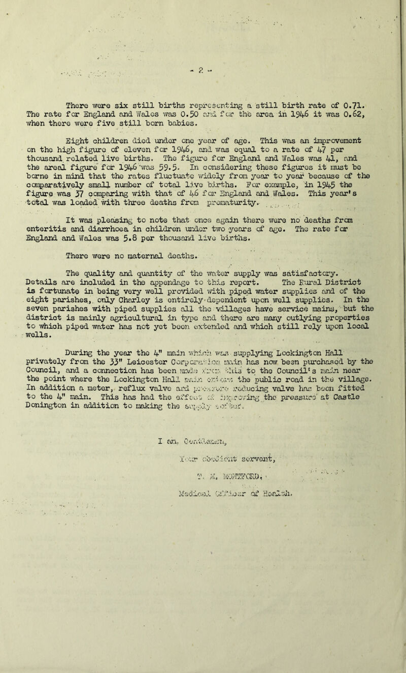 There were six still births representing a still birth rate of 0.71* The rate for England and Y/ales was 0.50 and for the area in l$k.S it was 0,62, vifhen there were five still born babies. Eight children died under one year of age. This v/as an improvement on the high figure, of eleven for 194-6, and was equal to a ra.te of 47 per thousand, related live births. The figure for England and Wales was 41, and the areal figure for 1946'was 59.5» In considering these figures it must be borne in mind that the rates fluctuate v/idely from year to year because of the cai^aratively small number of total live berths. For example^ in 1945 the figure was 37 comparing with that of 46 for England and Wales. This year's ■total was lo^ed.'with three deaths from prematurity. It was pleasing to note that once again there were no deaths fron enteritis and diarrhoea in children midor two years cf age. The rate for England and Wales was 5*8 per thousand live bLrths. There were no maternal deaths. ' The quality and quantity of the water supply was' satisfactory. Details are included in the appendage to this report. The E’rral District is fortunate in being very well provided with piped water s'upplies and of the eight parishes,,, only Charley is entirely-dependent upon well supplies- In the seven parishes with pipdd supplies all the villages have service mains,'but the district is mainly agricultural in typo and there are many outlying properties to which piped water has not yet been extended and which still rely upon local wells. During the year the 4” main which was supplying Lockington Hall privately from the 33” Leicester Corperas'ioa imin has now been purchased by the Council, and a connection has been ’aade x'rc::., ■'.Ills to the Cotancil' 3 n:iain near the point where the Lockington Hall n-ain c-r.tores the public road in the village. In addition a meter, reflux valve and p:--;-.-,:-’'-.-ro reducing valve has been fitted to the 4 main. This has had the effeu'2 rx-p-coving the pressure at Castle Donington in addition to making the &’c.pp4v 'iozr,v,c. I roTi,. X-’Ur 'rhed:1 eiit servant, T, X. ItXtTidCRD, -