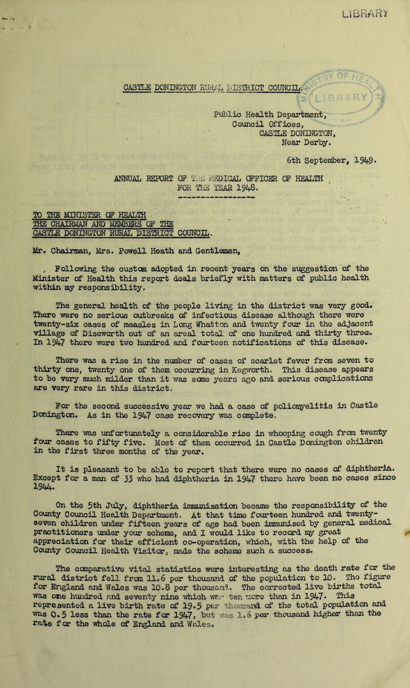 CASTLE DONINGTQN RUtU'.L DISTRICT COUNCIL. ■f Public Health Department, Council Offices, CASTLE DONIHGTON, Near Derby. 6th September, ANNUAL REPORT OP Tj.i'J ilEDICAL QPPICER CP HEALTH „ FOR TliE TEAR 1948. ‘ ' TO THE MINISTER CP HEALTH ■ ■ THE CHAIRMAN AND MEMBEEIS OP THE ' CASTLE DONINGTQN RURAL DISTRICT COUNCIL. Mr. Chairman, Mrs. Powell Heath and Gentlemen, , Following the custcm adopted in recent years on the suggestion of the Minister of Health this report deals briefly with matters of public health within my responsibility. The general health of the people living in the district was very good. There were no serious outbreaks of infectious disease although there were twenty-six oases of measles in Long Whatton and twenty four in the adjacent vUlago of Diseworth out of an areal total of one hundred and thirty thro®. In 1947 there were tv/o hundred and fourteen notifications of this disease. There was a rise in the number of oases of scarlet fever from seven to thirty one, twenty one of them occurring in Kegworth. This disease appears to be very much milder than it was seme years ago and serious complications are very rare in this district. For the second successive year we had a case of polioi^jrelitis in Castle Donington. As in the 1947 case recovery was complete. There was unfortunately a considerable rise in whooping cough from twenty four cases to fifty five. Most of them occurred in Castle Donington children in the first three months of the year. It is pleasant to be able to report that there were no oases of diphtheria. Except for a man of 33 who had diphtheria in 1947 there have been no cases since 1944. On the 5th July, diphtheria immunisation became the responsibilily of the County Council Health Department. At that time fourteen hundred and t^nty- seven children under fifteen years of age had been immunised by general medical practitioners under your scheme, and I would like to record n\y great appreciation for their efficient co-operation, which, with the help of the County Council Health Visitor, made the scheme such a success* The comparative vital statistics were interesting as the death rate for the rural district fell from 11.6 per thousand of the population to 10. Tho figure for England and Wales was 10.8 per thouso.nd. The corrected live births total was one hundred and seventy nine which war ten more than in 1947• This represented a live birth rate of I9.5 thoustind of the total population and WQ-s 0.5 less than the rate for 1947, but v;as 1.6 per thousand higher than the rate f or the whole of England and Wales.