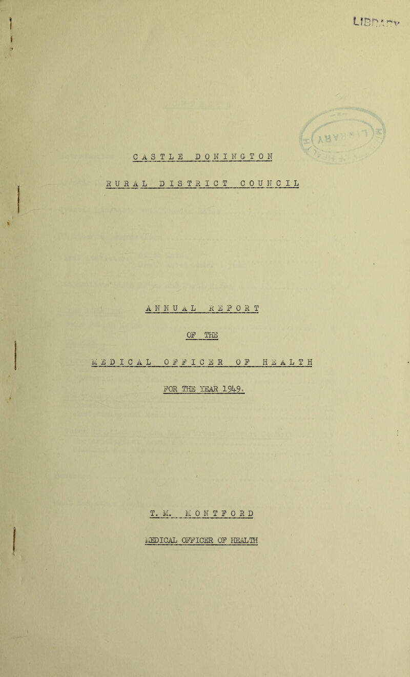 CASTLE DONINGTON RURAL DISTRICT C 0 U N C I L ankual report OF THE A EPICAL OFFICER OF HEALTH FOR TEB TEAR 1949- T. M. MOKTFORD iviEDICAL OFFICER OF HEALTH