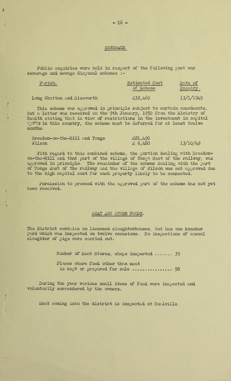 SEVffiEAGE Public enquiries v/ere held in respect of the following post vfar sev/erage and sev/age disposal schemes Pa.rish» Estimated Cost Date of of Scheme Enquiry. Long V/hatton and Disev/orth £32,4^0 13/1/1949 I This scheme was approved in principle subject to certain araendiients; but a letter was received on the 9th Janutary, 1930 frora the Ministry of ’ Health stating that in viev/ of restrictions in the investment in co.pital -p'orlcp in this country, the scheme must be deferred for a.t least tvi'elve months. Breedon-on-the-Hill and Tonge £21,490 Wilson £ 6,480 13/10/49 V/ith regard to this combined scheme, the portion dealing with Breedon- on-the-Hill and that part of the village of Tonge YiTest of the railway, v/as approved in principle. The reminder of the scheme dealing with the part of Tonge East of the railviray cuid the village of Wilson v/as not approved due to the high capital cost for each property likely to be connected. Permission to proceed with the approved part of the scheme has not yet been received. IvaSAT AMD OTHER POODS. The district contains no licensed slaughterhouses, but has one knacker yerd which v/as inspected on tvirelve occasions. No inspections of casual slaughter of pigs were carried out. Number of Meat Stores, shops inspected ....... 39 Places where food other thran meat is kept or prepored for sale 58 During the year various small items of food v/ere inspected a.nd voluntarily surrendered by the owners. Mea.t coming into the district is inspected at Coalville.