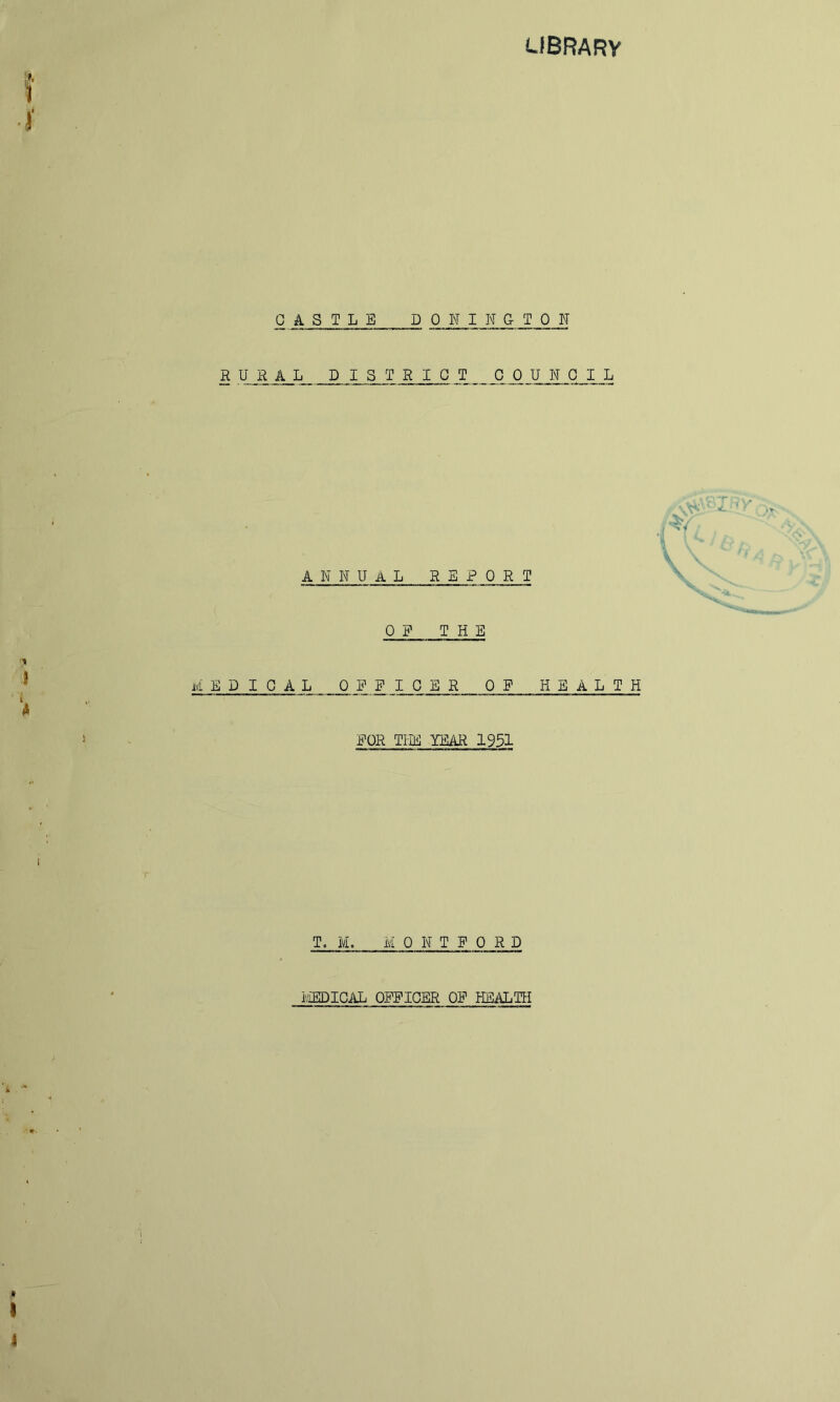 LIBRARY CASTLE DONINGTON RURAL DISTRICT COUNCIL I i annual REPORT OP THE medical 0 P_ ^ ICER OP HEALTH POR TIDil TEAR 1931 T. ivL M 0 N T P 0 R D IviEDICAL OPPICER OP HSALTH I