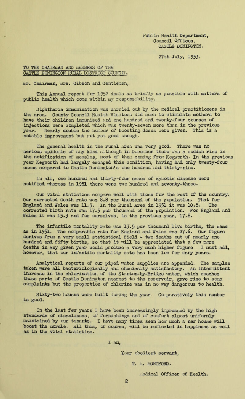 Public Health Department, Council Offices, OiiSm DONIHG-TON. 27 th July, 1953. TO THE GHAIRiy-iH'J MS) iviSIvIBERS OP THHS CASTLE BONINGTON RURiLL DISTHICT UoUNCIL . ivir. Chairman, lirs. Gibson and Gentlemen, This Annual report for 1952 deals as briefly as possible with matters of public health which come within my responsibility. Diphtheria immunisation was carried out by the medical practitioners in the area. County Council Health Visitors did much to stimulate mothers to have their children immunised and one hundred and twenty-four courses of injections were completed v/hich was twenty-seven more than in the previous year. Nearly double the number of boosting doses were given. This is a notable improvement but not yet good enough. The general health in the rural area was very good. There was no serious epidemic of any kind although in December there nas a sudden rise in the notification of measles, most of them coming from Kegworth. In the previous year Kegworth had largely escaped this condition, having had only twenty-four cases compared to Castle Bonington’s one hundred and thirty-nine. In all, one hundred and thirty-four cases of zyiuotic disease were notified whereas in 1951 there were two hundred and seventy-three. Our vital statistics compare well with those for the rest of the country. Our corrected death rate was 8,8 per thousand c£ the population. That for England and Wales was 11.3. In the Rural Area in 1951 it was 10.8. The corrected birth rate was 17.5 per thousand of the population. For England and Wales it was 15*3 and for ourselves, in the previous year, 17.8. The infantile mortality rate was 13.5 per thousand live births, the same as in 1951. The comparable rate for England and Wales was 27.6. Our figure derives from a very small statistical field - two deaths out of nearly one hundred and fifty births, so that it will be appreciated that a few more deaths in any given ye&r would produce a very Eiuch higher figure I must add, however, that our infantile mortality rate has been low for mary years. Analytical reports of our piped Y/ater supplies are appended. The samples taken were all bacteriologically and chemically satisfactory. An intermittent increase in the chlorination of the Stanton-by-Bridge v/ater, which reaches those parts cf Castle Bonington nearest to the reservoir, gave rise to some ocmplaints but the proportion of chlorine v/as in no way dangerous to health. Sixty-two houses Yrere built during the year Comparatively this nuciber is good. In the last few years I have been increasingly impressed by the high standards of cleanliness, of furnishings and of comfort almost uniformly maintained by our tenants. I have many tiLies seen how much a nev7 house will boost the morale. All this, of course, will be reflected in happiness as Y/ell as in the vital statistics. I an, Your obedient servant, T, ivi, MONTPORD. i.iedical Officer of Health.