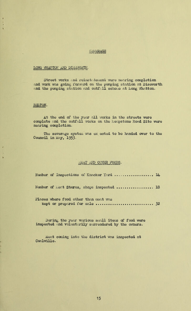 S^vMliijaE LQN& IVHAITQN AI€) DISLV/ORKL Street works r.nd roiiistr.teuient were nerxing ccsapletion and work was going for^Tard on the pumping station at Diseworth and the pumping station and outfr.ll scheme at Long l/hatton. BELTON. At the end the year all works in the streets were complete and the outfall T/Oi-ks on the Rempstone Road Site were nearing ccarapletion. The sewerage systeiu v/as ex ected to ho handed over to the Council in May, 1953^ iliAT AND OTHER FOODS. Number of Inspections of Knacker Yard 14- Number of Meat Stores, shops inspected 18 Places where food other than meat vras kept or prepared for sale 32 During the yefir various small items of food were inspected and voluntarily surrendered by the owners. Meat coming into the district was inspected at Coalville.