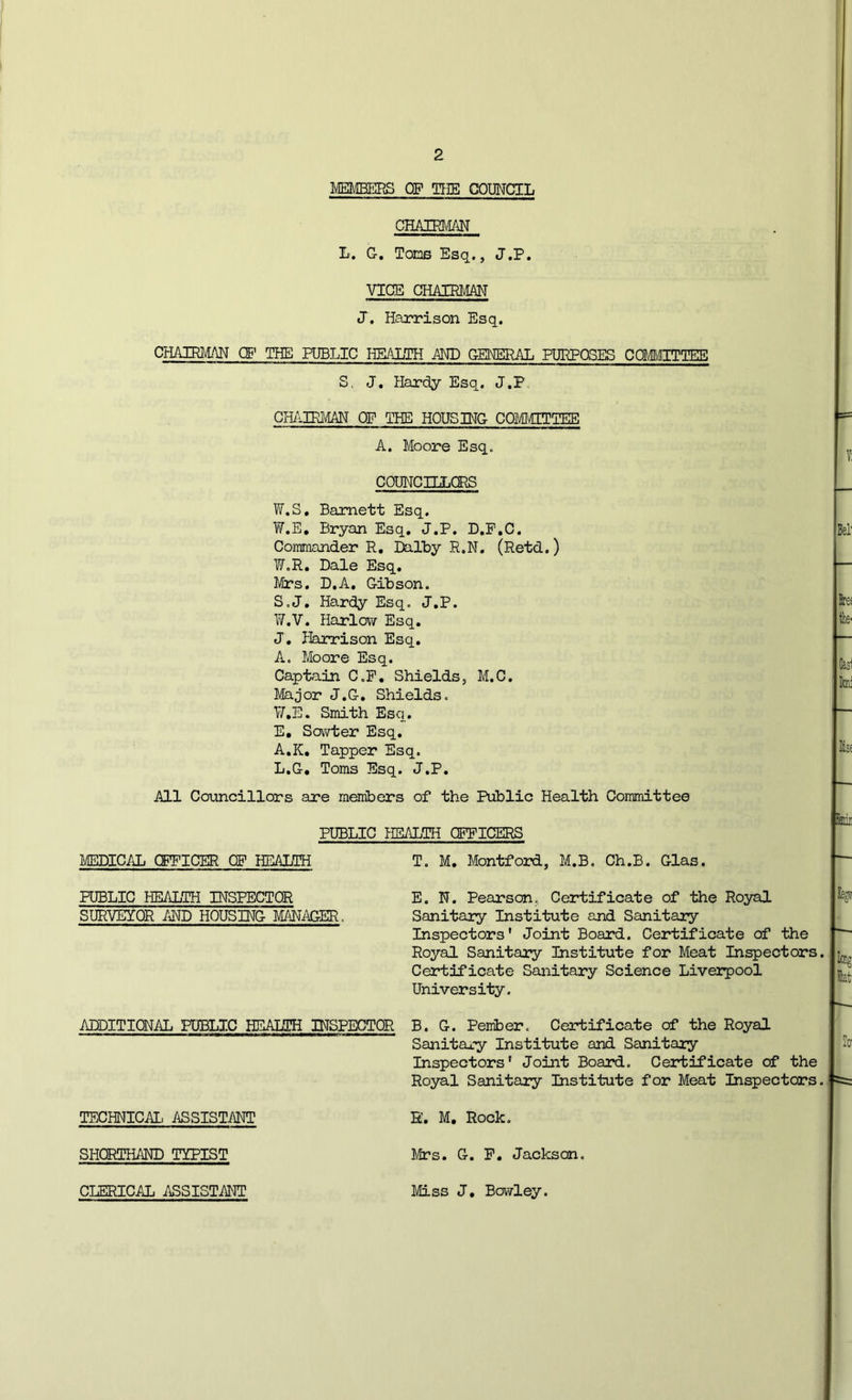 AMBERS OF TIIE COUNCIL CHAIRI'^^ L. G, TonB Esq., J.P. VICE CHAIRMAN J. Harrison Esq. CHAIRMAN OF THE PUBLIC HEALTH i\ND GENERAL PURPOSES CCMEgTIEB S. J, Hardy Esq. J.P. GH/AIRMAN OF THE HOUSING COM\qiPIEE A. Moore Esq. COUNCHLORS TiT.S. Barnett Esq. W.E, Bryan Esq. J.P. D.P.C. Commander R, Dalby R.N. (Retd.) ■W.R. Dale Esq. Mrs. D.A. Gibson. S.J. Hardy Esq. J.P. ¥.V. Harlovv Esq. J. fkrrison Esq. A. Moore Esq. Captain C.P, Shields, M.C. Major J.G. Shields. TAE. Smith Esq. E, Sovvter Esq. A.K, Tapper Esq. L.G, Toms Esq. J.P. All Councillors are members of the Public Health Committee PUBLIC HEALTH OFFICERS l/EDICAL CFFICER OP HEAIMi T. M. Montfoard, M.B. Ch.B. Glas. PUBLIC HEALTH INSPECTOR E, N. Pearson, Certificate of the Royal SURVEYOR AND HOUSING MANiAGER. Sanitary Institute and Sanitary Inspectors' Joint Board. Certificate of the Royal Sanitary Institute for Meat Inspectors. Certificate Sanitary Science Liveipool University. ADDITIONAL PUBLIC HEALTH INSPECTOR B. G. Peiriber. Certificate of the Royal Sanitary Institute and Sanitary Inspectors' Joint Board. Certificate of the Royal Sanitary Institute for Meat Inspectors. TECHNICAL ASSISTANT E. M. Rock. SHORTHAND TYPIST Mrs. G. F. Jackson. CLERICAL ASSISTANT Miss J, Bovvley.