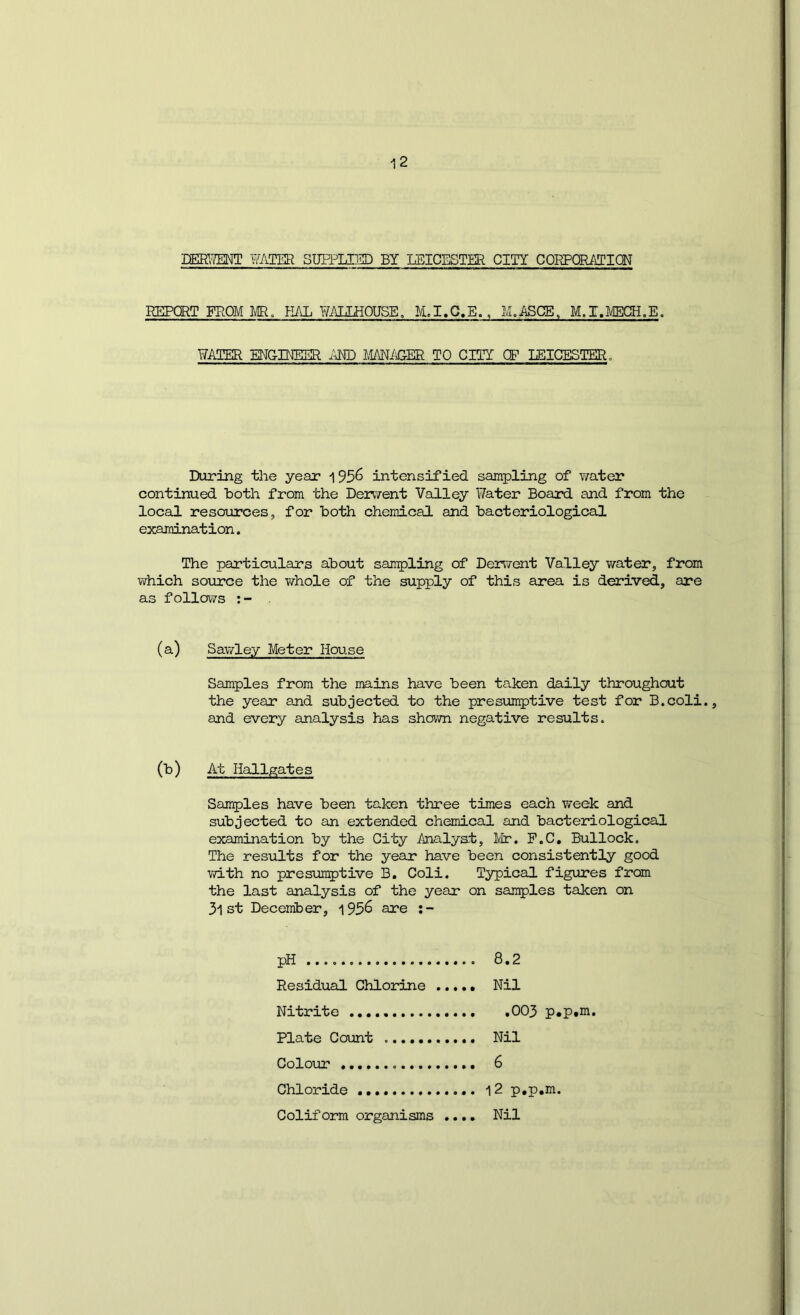 DEgg™: hTVTER SUPPLI5D BY LEICESTER CITY CORPORATION REPORT FROM m. KAL WAUEOUSE, M.I.C.E., M^ASCE, M.T.LtECH.E, WATER ENGINEER i^ND MANiiGER TO CITY OP LEICESTER. During the year 195^ intensified sampling of v;ater continued Both from the Dervrent Valley Water Board and from the local resources, for both chemical and bacteriological examination. The particulars about sampling of Derwent Valley water, from which source the Virhole of the supply of this area is derived, are as follows (a) Sawley Meter House Samples from the mains have been taken daily throughout the year and subjected to the presumptive test for B.coli., and every analysis has shown negative results. (b) At Hallgates Samples have been taken three times each week and subjected to an extended chemical and bacteriological examination by the City Analyst, Mr. P.C, Bullock. The results for the year have been consistently good v/ith no presumptive B. Coli. Typical figures from the last analysis of the year on samples taken on 31 st December, 195^ are pH Residual Chlorine Nitrite Plate Count Colour Chloride Coliform organisms .... 8.2 Nil .003 p,p,m. Nil 6 12 p.p.m. Nil